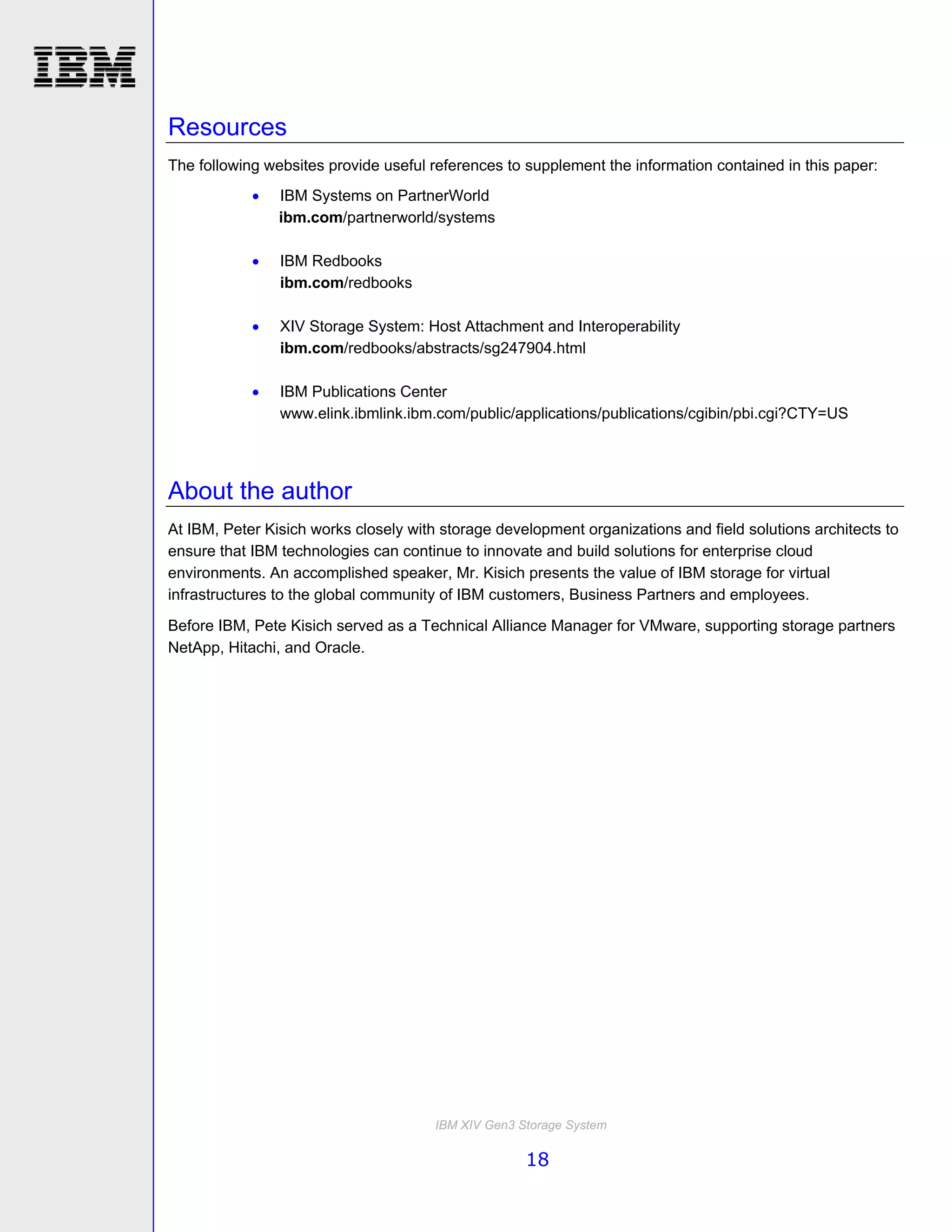 Resources
The following websites provide useful references to supplement the information contained in this paper:
               IBM Systems on PartnerWorld
                ibm.com/partnerworld/systems

               IBM Redbooks
                ibm.com/redbooks

               XIV Storage System: Host Attachment and Interoperability
                ibm.com/redbooks/abstracts/sg247904.html

               IBM Publications Center
                www.elink.ibmlink.ibm.com/public/applications/publications/cgibin/pbi.cgi?CTY=US




About the author
At IBM, Peter Kisich works closely with storage development organizations and field solutions architects to
ensure that IBM technologies can continue to innovate and build solutions for enterprise cloud
environments. An accomplished speaker, Mr. Kisich presents the value of IBM storage for virtual
infrastructures to the global community of IBM customers, Business Partners and employees.
Before IBM, Pete Kisich served as a Technical Alliance Manager for VMware, supporting storage partners
NetApp, Hitachi, and Oracle.




                                       IBM XIV Gen3 Storage System

                                                     18
 
