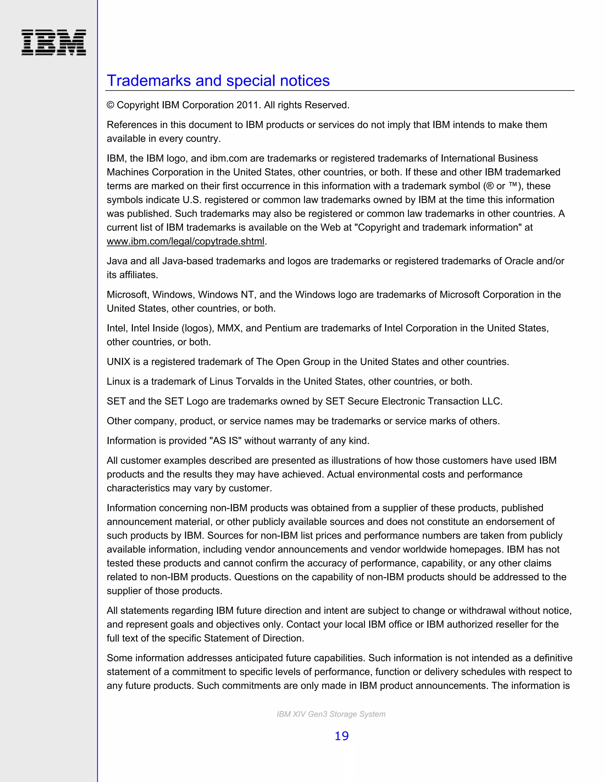 Trademarks and special notices
© Copyright IBM Corporation 2011. All rights Reserved.
References in this document to IBM products or services do not imply that IBM intends to make them
available in every country.

IBM, the IBM logo, and ibm.com are trademarks or registered trademarks of International Business
Machines Corporation in the United States, other countries, or both. If these and other IBM trademarked
terms are marked on their first occurrence in this information with a trademark symbol (® or ™), these
symbols indicate U.S. registered or common law trademarks owned by IBM at the time this information
was published. Such trademarks may also be registered or common law trademarks in other countries. A
current list of IBM trademarks is available on the Web at "Copyright and trademark information" at
www.ibm.com/legal/copytrade.shtml.
Java and all Java-based trademarks and logos are trademarks or registered trademarks of Oracle and/or
its affiliates.
Microsoft, Windows, Windows NT, and the Windows logo are trademarks of Microsoft Corporation in the
United States, other countries, or both.
Intel, Intel Inside (logos), MMX, and Pentium are trademarks of Intel Corporation in the United States,
other countries, or both.
UNIX is a registered trademark of The Open Group in the United States and other countries.
Linux is a trademark of Linus Torvalds in the United States, other countries, or both.

SET and the SET Logo are trademarks owned by SET Secure Electronic Transaction LLC.
Other company, product, or service names may be trademarks or service marks of others.
Information is provided "AS IS" without warranty of any kind.

All customer examples described are presented as illustrations of how those customers have used IBM
products and the results they may have achieved. Actual environmental costs and performance
characteristics may vary by customer.

Information concerning non-IBM products was obtained from a supplier of these products, published
announcement material, or other publicly available sources and does not constitute an endorsement of
such products by IBM. Sources for non-IBM list prices and performance numbers are taken from publicly
available information, including vendor announcements and vendor worldwide homepages. IBM has not
tested these products and cannot confirm the accuracy of performance, capability, or any other claims
related to non-IBM products. Questions on the capability of non-IBM products should be addressed to the
supplier of those products.
All statements regarding IBM future direction and intent are subject to change or withdrawal without notice,
and represent goals and objectives only. Contact your local IBM office or IBM authorized reseller for the
full text of the specific Statement of Direction.
Some information addresses anticipated future capabilities. Such information is not intended as a definitive
statement of a commitment to specific levels of performance, function or delivery schedules with respect to
any future products. Such commitments are only made in IBM product announcements. The information is

                                       IBM XIV Gen3 Storage System

                                                     19
 