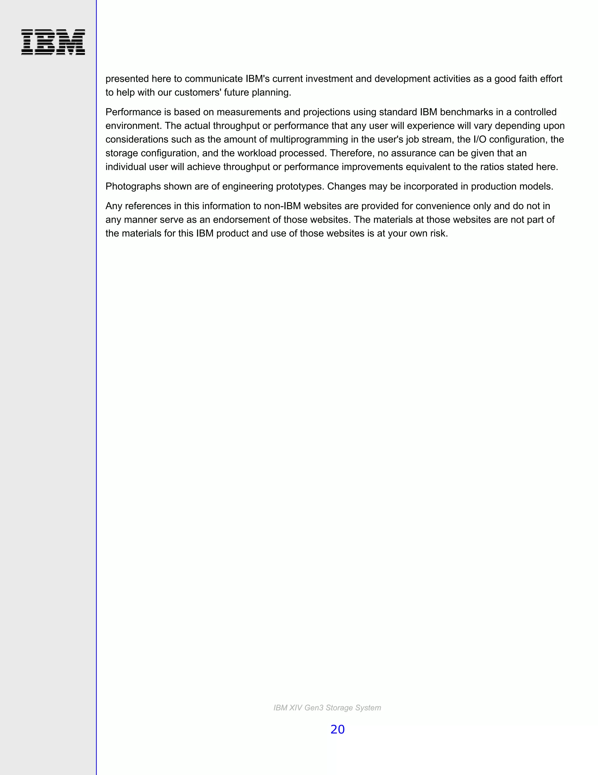 presented here to communicate IBM's current investment and development activities as a good faith effort
to help with our customers' future planning.

Performance is based on measurements and projections using standard IBM benchmarks in a controlled
environment. The actual throughput or performance that any user will experience will vary depending upon
considerations such as the amount of multiprogramming in the user's job stream, the I/O configuration, the
storage configuration, and the workload processed. Therefore, no assurance can be given that an
individual user will achieve throughput or performance improvements equivalent to the ratios stated here.
Photographs shown are of engineering prototypes. Changes may be incorporated in production models.
Any references in this information to non-IBM websites are provided for convenience only and do not in
any manner serve as an endorsement of those websites. The materials at those websites are not part of
the materials for this IBM product and use of those websites is at your own risk.




                                      IBM XIV Gen3 Storage System

                                                    20
 