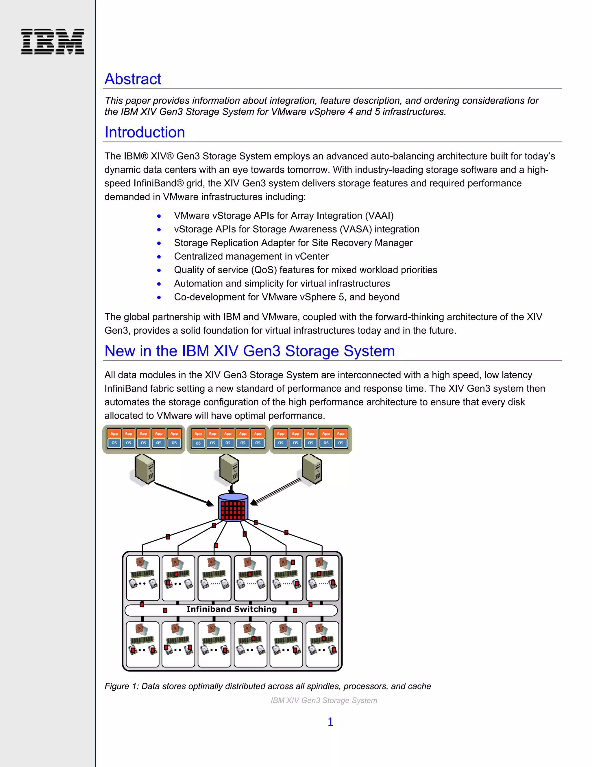 Abstract
This paper provides information about integration, feature description, and ordering considerations for
the IBM XIV Gen3 Storage System for VMware vSphere 4 and 5 infrastructures.

Introduction
The IBM® XIV® Gen3 Storage System employs an advanced auto-balancing architecture built for today’s
dynamic data centers with an eye towards tomorrow. With industry-leading storage software and a high-
speed InfiniBand® grid, the XIV Gen3 system delivers storage features and required performance
demanded in VMware infrastructures including:
                 VMware vStorage APIs for Array Integration (VAAI)
                 vStorage APIs for Storage Awareness (VASA) integration
                 Storage Replication Adapter for Site Recovery Manager
                 Centralized management in vCenter
                 Quality of service (QoS) features for mixed workload priorities
                 Automation and simplicity for virtual infrastructures
                 Co-development for VMware vSphere 5, and beyond

The global partnership with IBM and VMware, coupled with the forward-thinking architecture of the XIV
Gen3, provides a solid foundation for virtual infrastructures today and in the future.

New in the IBM XIV Gen3 Storage System
All data modules in the XIV Gen3 Storage System are interconnected with a high speed, low latency
InfiniBand fabric setting a new standard of performance and response time. The XIV Gen3 system then
automates the storage configuration of the high performance architecture to ensure that every disk
allocated to VMware will have optimal performance.




                     Infiniband Switching




Figure 1: Data stores optimally distributed across all spindles, processors, and cache
                                           IBM XIV Gen3 Storage System

                                                          1
 