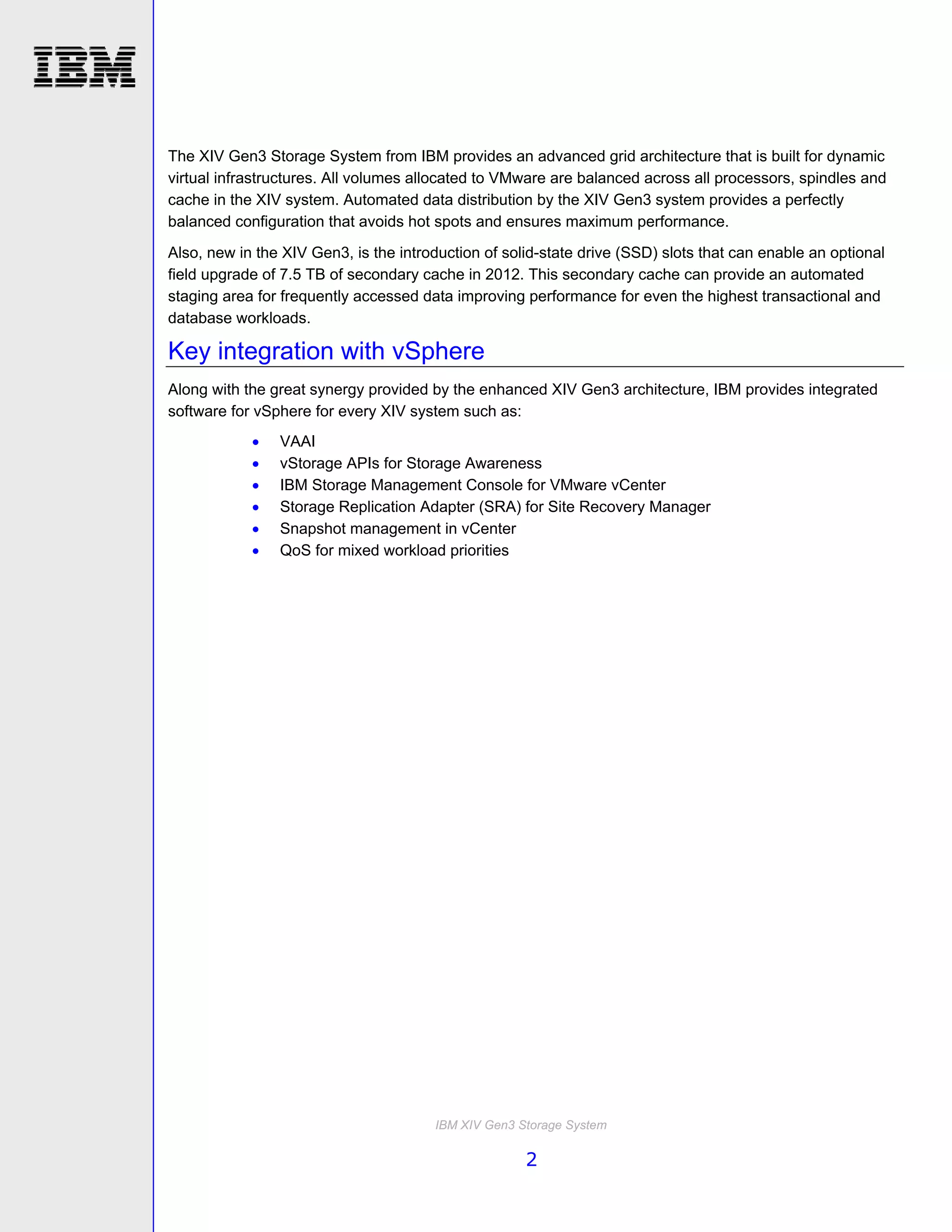 The XIV Gen3 Storage System from IBM provides an advanced grid architecture that is built for dynamic
virtual infrastructures. All volumes allocated to VMware are balanced across all processors, spindles and
cache in the XIV system. Automated data distribution by the XIV Gen3 system provides a perfectly
balanced configuration that avoids hot spots and ensures maximum performance.
Also, new in the XIV Gen3, is the introduction of solid-state drive (SSD) slots that can enable an optional
field upgrade of 7.5 TB of secondary cache in 2012. This secondary cache can provide an automated
staging area for frequently accessed data improving performance for even the highest transactional and
database workloads.

Key integration with vSphere
Along with the great synergy provided by the enhanced XIV Gen3 architecture, IBM provides integrated
software for vSphere for every XIV system such as:
               VAAI
               vStorage APIs for Storage Awareness
               IBM Storage Management Console for VMware vCenter
               Storage Replication Adapter (SRA) for Site Recovery Manager
               Snapshot management in vCenter
               QoS for mixed workload priorities




                                       IBM XIV Gen3 Storage System

                                                     2
 