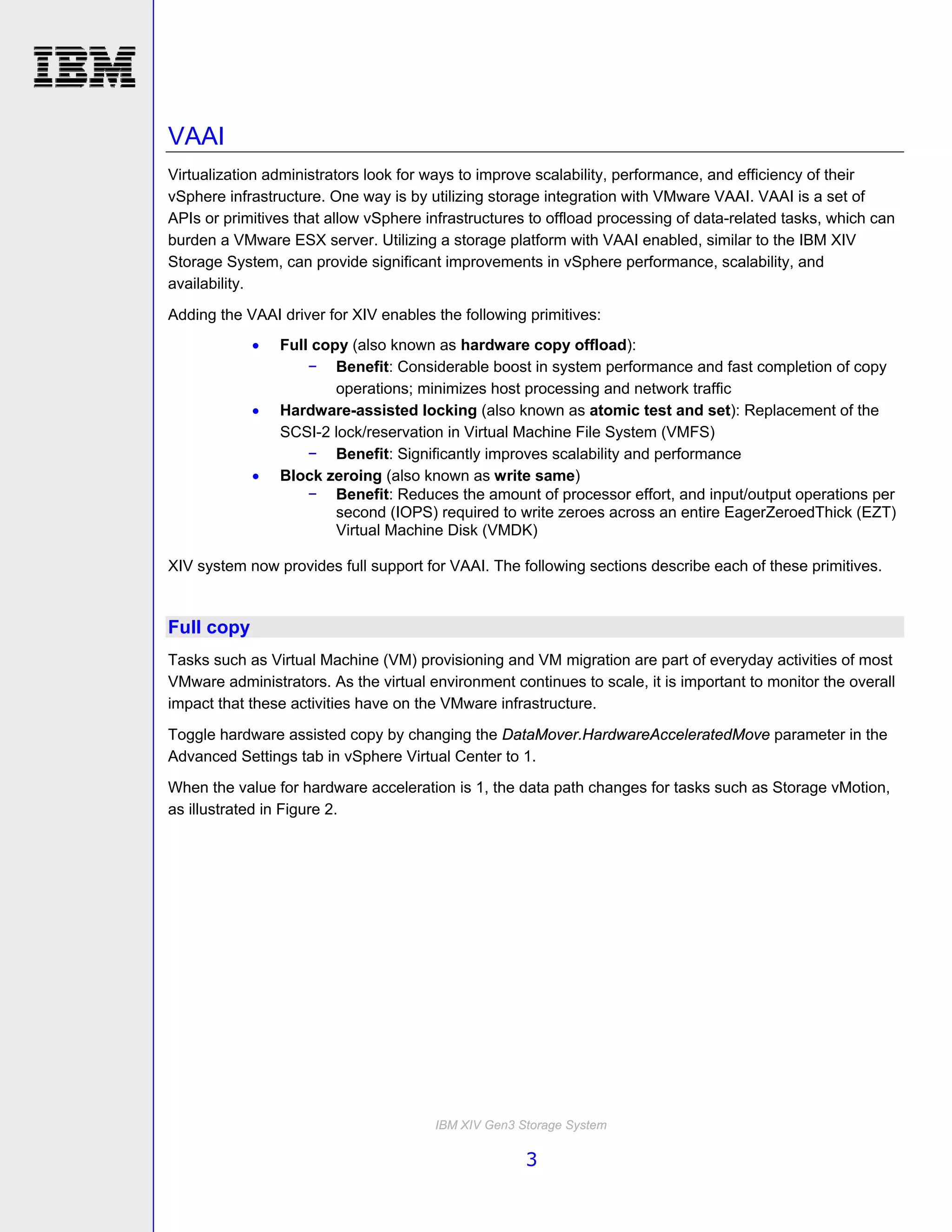 VAAI
Virtualization administrators look for ways to improve scalability, performance, and efficiency of their
vSphere infrastructure. One way is by utilizing storage integration with VMware VAAI. VAAI is a set of
APIs or primitives that allow vSphere infrastructures to offload processing of data-related tasks, which can
burden a VMware ESX server. Utilizing a storage platform with VAAI enabled, similar to the IBM XIV
Storage System, can provide significant improvements in vSphere performance, scalability, and
availability.
Adding the VAAI driver for XIV enables the following primitives:
               Full copy (also known as hardware copy offload):
                    − Benefit: Considerable boost in system performance and fast completion of copy
                        operations; minimizes host processing and network traffic
               Hardware-assisted locking (also known as atomic test and set): Replacement of the
                SCSI-2 lock/reservation in Virtual Machine File System (VMFS)
                    − Benefit: Significantly improves scalability and performance
               Block zeroing (also known as write same)
                    − Benefit: Reduces the amount of processor effort, and input/output operations per
                        second (IOPS) required to write zeroes across an entire EagerZeroedThick (EZT)
                        Virtual Machine Disk (VMDK)

XIV system now provides full support for VAAI. The following sections describe each of these primitives.


Full copy
Tasks such as Virtual Machine (VM) provisioning and VM migration are part of everyday activities of most
VMware administrators. As the virtual environment continues to scale, it is important to monitor the overall
impact that these activities have on the VMware infrastructure.
Toggle hardware assisted copy by changing the DataMover.HardwareAcceleratedMove parameter in the
Advanced Settings tab in vSphere Virtual Center to 1.
When the value for hardware acceleration is 1, the data path changes for tasks such as Storage vMotion,
as illustrated in Figure 2.




                                       IBM XIV Gen3 Storage System

                                                     3
 
