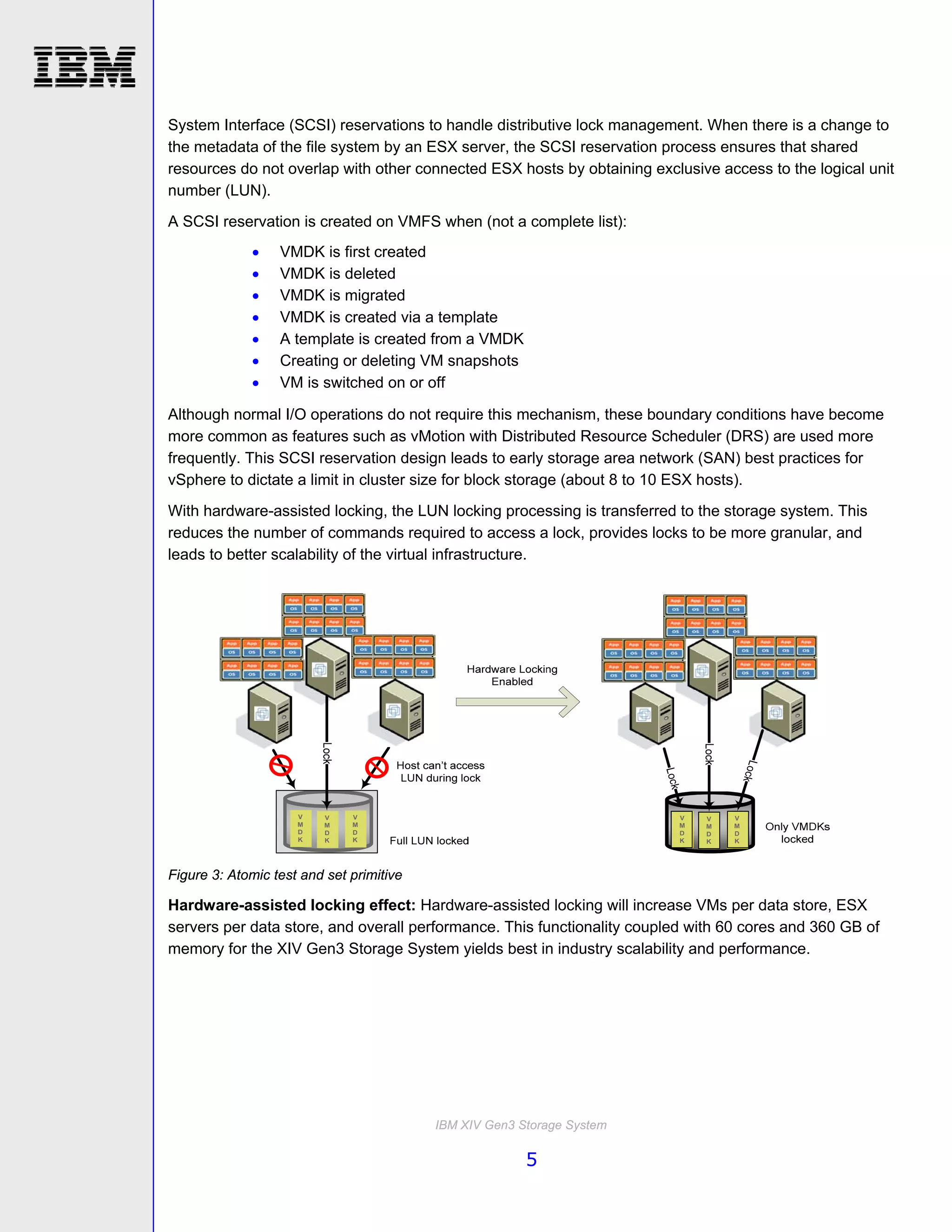 System Interface (SCSI) reservations to handle distributive lock management. When there is a change to
the metadata of the file system by an ESX server, the SCSI reservation process ensures that shared
resources do not overlap with other connected ESX hosts by obtaining exclusive access to the logical unit
number (LUN).
A SCSI reservation is created on VMFS when (not a complete list):
                 VMDK is first created
                 VMDK is deleted
                 VMDK is migrated
                 VMDK is created via a template
                 A template is created from a VMDK
                 Creating or deleting VM snapshots
                 VM is switched on or off

Although normal I/O operations do not require this mechanism, these boundary conditions have become
more common as features such as vMotion with Distributed Resource Scheduler (DRS) are used more
frequently. This SCSI reservation design leads to early storage area network (SAN) best practices for
vSphere to dictate a limit in cluster size for block storage (about 8 to 10 ESX hosts).
With hardware-assisted locking, the LUN locking processing is transferred to the storage system. This
reduces the number of commands required to access a lock, provides locks to be more granular, and
leads to better scalability of the virtual infrastructure.




                     V    V   V                                           V   V   V
                     M    M   M                                           M   M   M
                     D    D   D                                           D   D   D
                     K    K   K                                           K   K   K




Figure 3: Atomic test and set primitive

Hardware-assisted locking effect: Hardware-assisted locking will increase VMs per data store, ESX
servers per data store, and overall performance. This functionality coupled with 60 cores and 360 GB of
memory for the XIV Gen3 Storage System yields best in industry scalability and performance.




                                          IBM XIV Gen3 Storage System

                                                        5
 