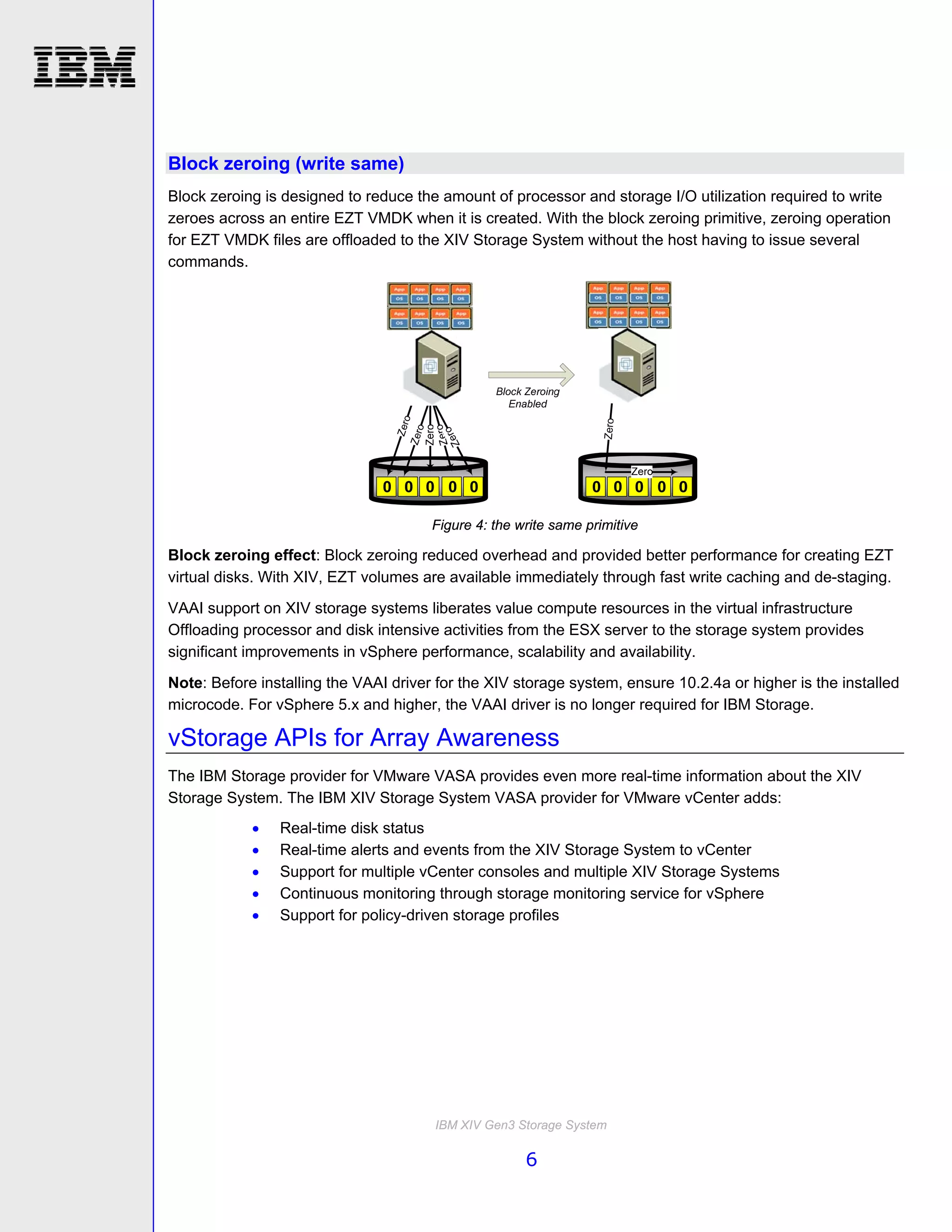 Block zeroing (write same)
Block zeroing is designed to reduce the amount of processor and storage I/O utilization required to write
zeroes across an entire EZT VMDK when it is created. With the block zeroing primitive, zeroing operation
for EZT VMDK files are offloaded to the XIV Storage System without the host having to issue several
commands.




                                       Figure 4: the write same primitive

Block zeroing effect: Block zeroing reduced overhead and provided better performance for creating EZT
virtual disks. With XIV, EZT volumes are available immediately through fast write caching and de-staging.
VAAI support on XIV storage systems liberates value compute resources in the virtual infrastructure
Offloading processor and disk intensive activities from the ESX server to the storage system provides
significant improvements in vSphere performance, scalability and availability.
Note: Before installing the VAAI driver for the XIV storage system, ensure 10.2.4a or higher is the installed
microcode. For vSphere 5.x and higher, the VAAI driver is no longer required for IBM Storage.

vStorage APIs for Array Awareness
The IBM Storage provider for VMware VASA provides even more real-time information about the XIV
Storage System. The IBM XIV Storage System VASA provider for VMware vCenter adds:
               Real-time disk status
               Real-time alerts and events from the XIV Storage System to vCenter
               Support for multiple vCenter consoles and multiple XIV Storage Systems
               Continuous monitoring through storage monitoring service for vSphere
               Support for policy-driven storage profiles




                                       IBM XIV Gen3 Storage System

                                                      6
 