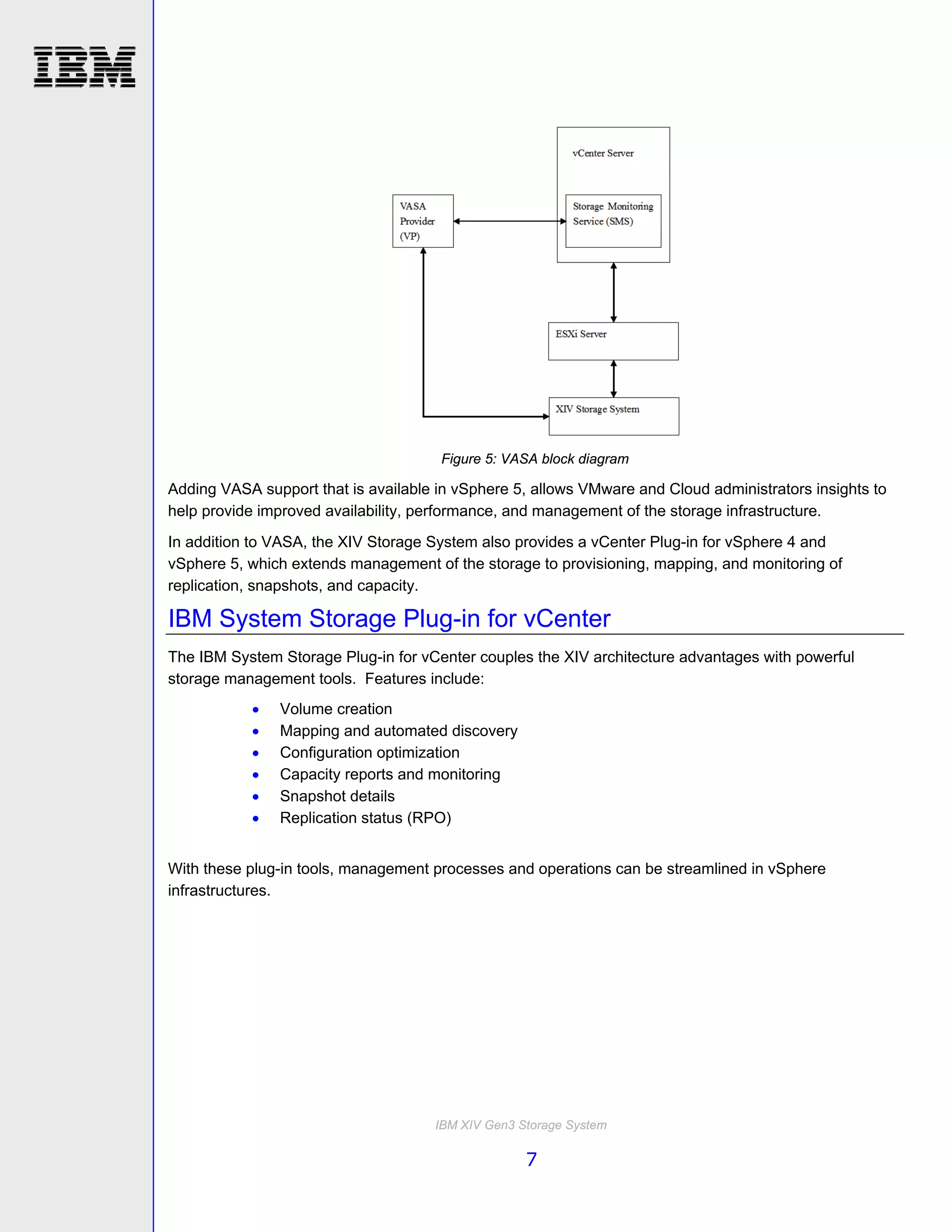Figure 5: VASA block diagram

Adding VASA support that is available in vSphere 5, allows VMware and Cloud administrators insights to
help provide improved availability, performance, and management of the storage infrastructure.
In addition to VASA, the XIV Storage System also provides a vCenter Plug-in for vSphere 4 and
vSphere 5, which extends management of the storage to provisioning, mapping, and monitoring of
replication, snapshots, and capacity.

IBM System Storage Plug-in for vCenter
The IBM System Storage Plug-in for vCenter couples the XIV architecture advantages with powerful
storage management tools. Features include:
              Volume creation
              Mapping and automated discovery
              Configuration optimization
              Capacity reports and monitoring
              Snapshot details
              Replication status (RPO)


With these plug-in tools, management processes and operations can be streamlined in vSphere
infrastructures.




                                     IBM XIV Gen3 Storage System

                                                   7
 