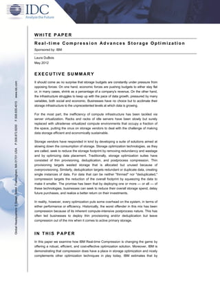 WHITE P APER
                                                               Real-time Compression Advances Storage Optimization
                                                               Sponsored by: IBM

                                                               Laura DuBois
                                                               May 2012


                                                               EXECUTIVE SUMMARY
www.idc.com




                                                               It should come as no surprise that storage budgets are constantly under pressure from
                                                               opposing forces: On one hand, economic forces are pushing budgets to either stay flat
                                                               or, in many cases, shrink as a percentage of a company's revenue. On the other hand,
                                                               the infrastructure struggles to keep up with the pace of data growth, pressured by many
                                                               variables, both social and economic. Businesses have no choice but to acclimate their
F.508.935.4015




                                                               storage infrastructure to the unprecedented levels at which data is growing.

                                                               For the most part, the inefficiency of compute infrastructure has been tackled via
                                                               server virtualization. Racks and racks of idle servers have been slowly but surely
                                                               replaced with ultradense virtualized compute environments that occupy a fraction of
P.508.872.8200




                                                               the space, putting the onus on storage vendors to deal with the challenge of making
                                                               data storage efficient and economically sustainable.

                                                               Storage vendors have responded in kind by developing a suite of solutions aimed at
                                                               slowing down the consumption of storage. Storage optimization technologies, as they
Global Headquarters: 5 Speen Street Framingham, MA 01701 USA




                                                               are called, seek to reduce the storage footprint by removing redundancy and wastage
                                                               and by optimizing data placement. Traditionally, storage optimization suites have
                                                               consisted of thin provisioning, deduplication, and postprocess compression. Thin
                                                               provisioning targets wasted storage that is allocated but unused because of
                                                               overprovisioning. Similarly, deduplication targets redundant or duplicate data, creating
                                                               single instances of data. For data that can be neither "thinned" nor "deduplicated,"
                                                               compression targets the reduction of the overall footprint by squeezing the data to
                                                               make it smaller. The promise has been that by deploying one or more — or all — of
                                                               these technologies, businesses can seek to reduce their overall storage spend, delay
                                                               future purchases, and realize a better return on their investments.

                                                               In reality, however, every optimization puts some overhead on the system, in terms of
                                                               either performance or efficiency. Historically, the worst offender in this mix has been
                                                               compression because of its inherent compute-intensive postprocess nature. This has
                                                               often led businesses to deploy thin provisioning and/or deduplication but leave
                                                               compression out of the mix when it comes to active primary storage.



                                                               IN THIS P APER
                                                               In this paper we examine how IBM Real-time Compression is changing the game by
                                                               offering a robust, efficient, and cost-effective optimization solution. Moreover, IBM is
                                                               demonstrating that compression does have a place in storage optimization and nicely
                                                               complements other optimization techniques in play today. IBM estimates that by
 