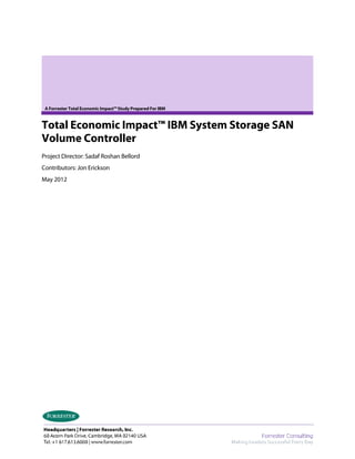 A Forrester Total Economic Impact™ Study Prepared For IBM


Total Economic Impact™ IBM System Storage SAN
Volume Controller
Project Director: Sadaf Roshan Bellord
Contributors: Jon Erickson
May 2012
 