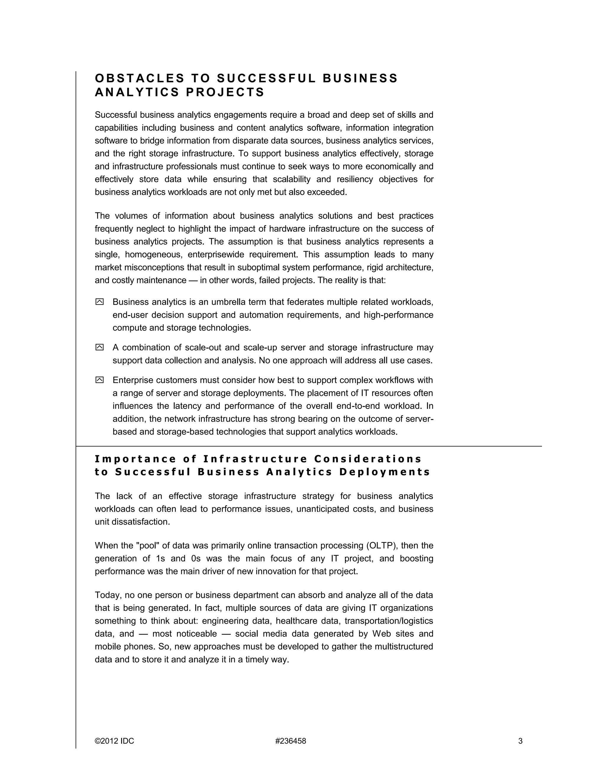 ©2012 IDC #236458 3
O B S T AC L E S T O S U C C E S S F U L B U S I N E S S
AN AL Y T I C S P R O J E C T S
Successful business analytics engagements require a broad and deep set of skills and
capabilities including business and content analytics software, information integration
software to bridge information from disparate data sources, business analytics services,
and the right storage infrastructure. To support business analytics effectively, storage
and infrastructure professionals must continue to seek ways to more economically and
effectively store data while ensuring that scalability and resiliency objectives for
business analytics workloads are not only met but also exceeded.
The volumes of information about business analytics solutions and best practices
frequently neglect to highlight the impact of hardware infrastructure on the success of
business analytics projects. The assumption is that business analytics represents a
single, homogeneous, enterprisewide requirement. This assumption leads to many
market misconceptions that result in suboptimal system performance, rigid architecture,
and costly maintenance — in other words, failed projects. The reality is that:
 Business analytics is an umbrella term that federates multiple related workloads,
end-user decision support and automation requirements, and high-performance
compute and storage technologies.
 A combination of scale-out and scale-up server and storage infrastructure may
support data collection and analysis. No one approach will address all use cases.
 Enterprise customers must consider how best to support complex workflows with
a range of server and storage deployments. The placement of IT resources often
influences the latency and performance of the overall end-to-end workload. In
addition, the network infrastructure has strong bearing on the outcome of server-
based and storage-based technologies that support analytics workloads.
I m p o r t a n c e o f I n f r a s t r u c t u r e C o n s i d e r a t i o n s
t o S u c c e s s f u l B u s i n e s s A n a l y t i c s D e p l o y m e n t s
The lack of an effective storage infrastructure strategy for business analytics
workloads can often lead to performance issues, unanticipated costs, and business
unit dissatisfaction.
When the "pool" of data was primarily online transaction processing (OLTP), then the
generation of 1s and 0s was the main focus of any IT project, and boosting
performance was the main driver of new innovation for that project.
Today, no one person or business department can absorb and analyze all of the data
that is being generated. In fact, multiple sources of data are giving IT organizations
something to think about: engineering data, healthcare data, transportation/logistics
data, and — most noticeable — social media data generated by Web sites and
mobile phones. So, new approaches must be developed to gather the multistructured
data and to store it and analyze it in a timely way.
 