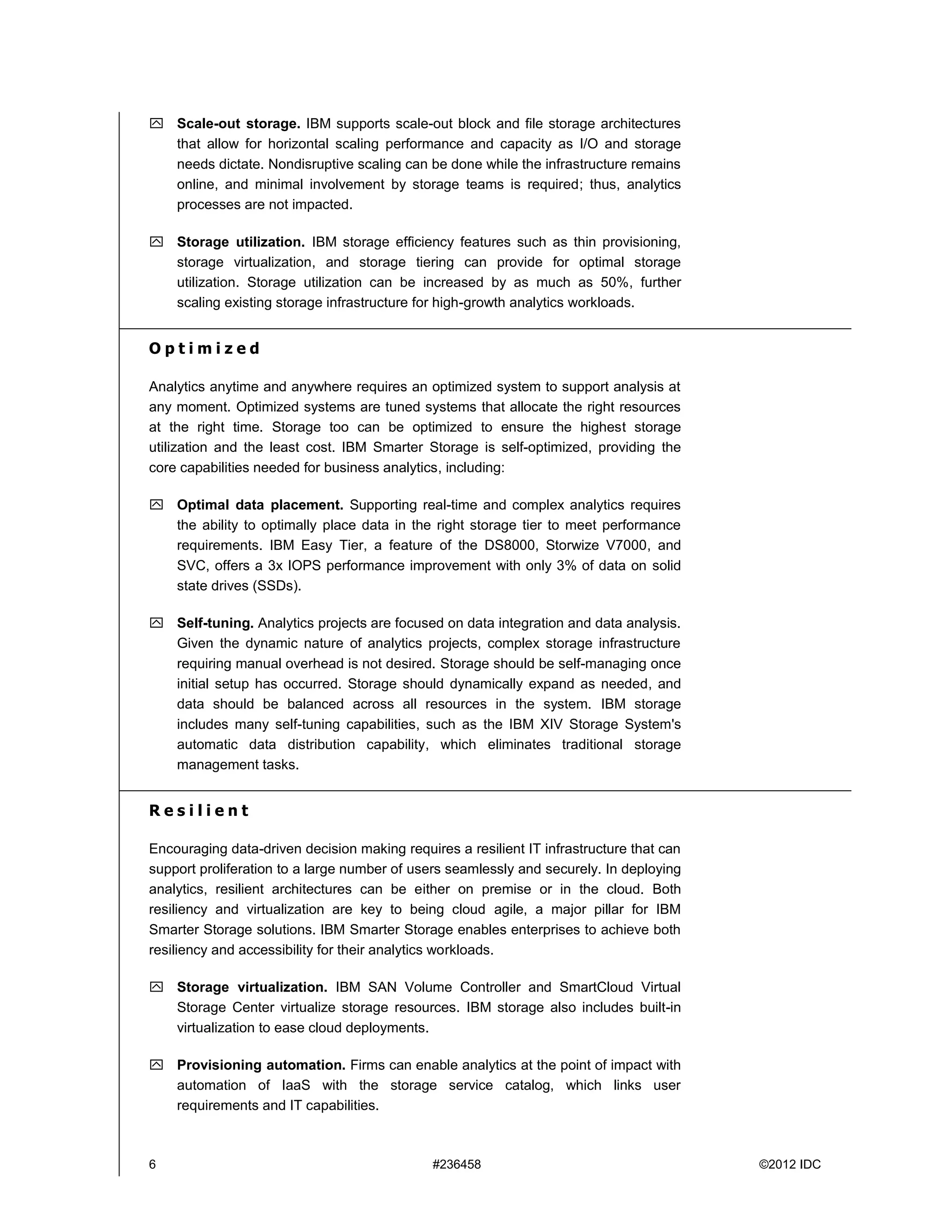6 #236458 ©2012 IDC
 Scale-out storage. IBM supports scale-out block and file storage architectures
that allow for horizontal scaling performance and capacity as I/O and storage
needs dictate. Nondisruptive scaling can be done while the infrastructure remains
online, and minimal involvement by storage teams is required; thus, analytics
processes are not impacted.
 Storage utilization. IBM storage efficiency features such as thin provisioning,
storage virtualization, and storage tiering can provide for optimal storage
utilization. Storage utilization can be increased by as much as 50%, further
scaling existing storage infrastructure for high-growth analytics workloads.
O p t i m i z e d
Analytics anytime and anywhere requires an optimized system to support analysis at
any moment. Optimized systems are tuned systems that allocate the right resources
at the right time. Storage too can be optimized to ensure the highest storage
utilization and the least cost. IBM Smarter Storage is self-optimized, providing the
core capabilities needed for business analytics, including:
 Optimal data placement. Supporting real-time and complex analytics requires
the ability to optimally place data in the right storage tier to meet performance
requirements. IBM Easy Tier, a feature of the DS8000, Storwize V7000, and
SVC, offers a 3x IOPS performance improvement with only 3% of data on solid
state drives (SSDs).
 Self-tuning. Analytics projects are focused on data integration and data analysis.
Given the dynamic nature of analytics projects, complex storage infrastructure
requiring manual overhead is not desired. Storage should be self-managing once
initial setup has occurred. Storage should dynamically expand as needed, and
data should be balanced across all resources in the system. IBM storage
includes many self-tuning capabilities, such as the IBM XIV Storage System's
automatic data distribution capability, which eliminates traditional storage
management tasks.
R e s i l i e n t
Encouraging data-driven decision making requires a resilient IT infrastructure that can
support proliferation to a large number of users seamlessly and securely. In deploying
analytics, resilient architectures can be either on premise or in the cloud. Both
resiliency and virtualization are key to being cloud agile, a major pillar for IBM
Smarter Storage solutions. IBM Smarter Storage enables enterprises to achieve both
resiliency and accessibility for their analytics workloads.
 Storage virtualization. IBM SAN Volume Controller and SmartCloud Virtual
Storage Center virtualize storage resources. IBM storage also includes built-in
virtualization to ease cloud deployments.
 Provisioning automation. Firms can enable analytics at the point of impact with
automation of IaaS with the storage service catalog, which links user
requirements and IT capabilities.
 