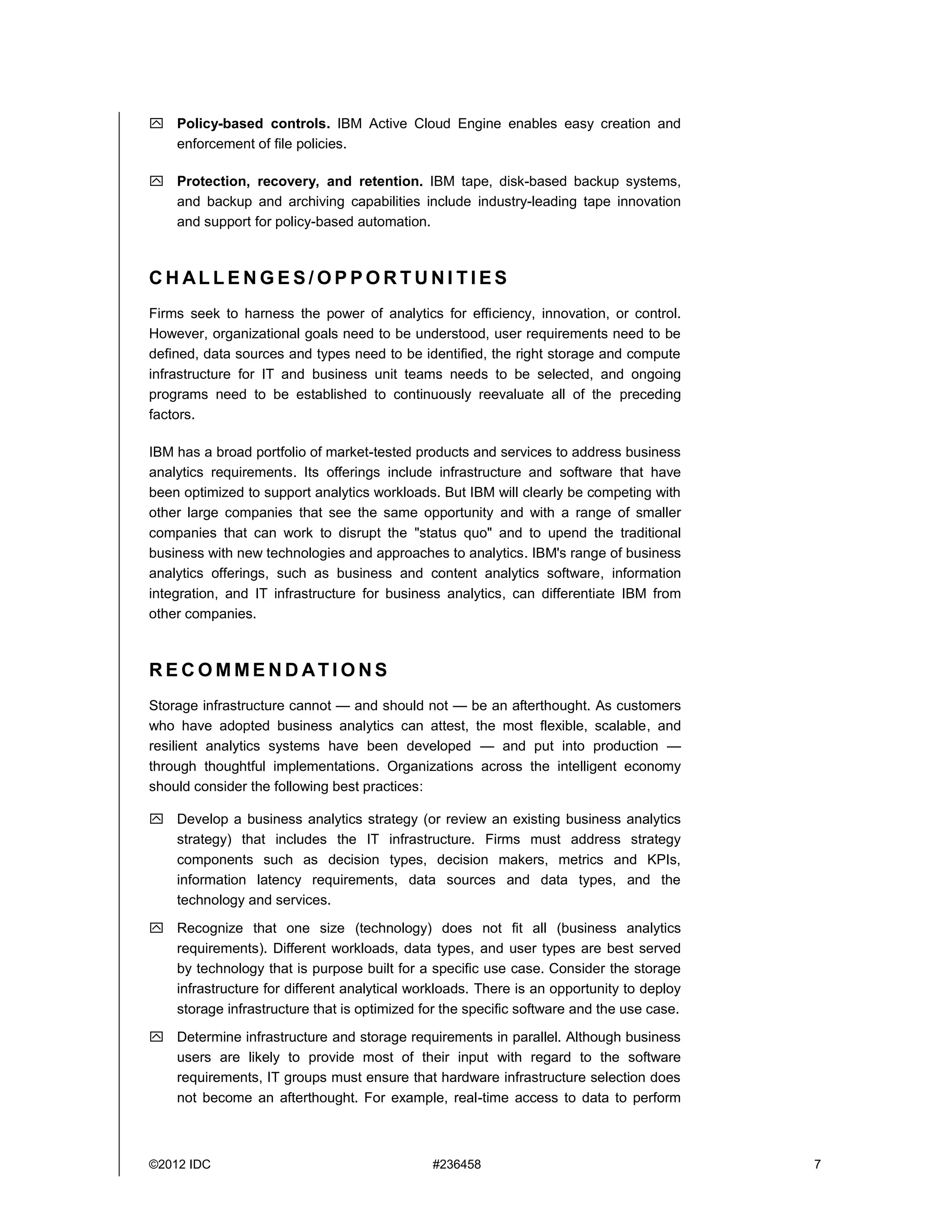 ©2012 IDC #236458 7
 Policy-based controls. IBM Active Cloud Engine enables easy creation and
enforcement of file policies.
 Protection, recovery, and retention. IBM tape, disk-based backup systems,
and backup and archiving capabilities include industry-leading tape innovation
and support for policy-based automation.
C H AL L E N G E S / O P P O R T U N I T I E S
Firms seek to harness the power of analytics for efficiency, innovation, or control.
However, organizational goals need to be understood, user requirements need to be
defined, data sources and types need to be identified, the right storage and compute
infrastructure for IT and business unit teams needs to be selected, and ongoing
programs need to be established to continuously reevaluate all of the preceding
factors.
IBM has a broad portfolio of market-tested products and services to address business
analytics requirements. Its offerings include infrastructure and software that have
been optimized to support analytics workloads. But IBM will clearly be competing with
other large companies that see the same opportunity and with a range of smaller
companies that can work to disrupt the "status quo" and to upend the traditional
business with new technologies and approaches to analytics. IBM's range of business
analytics offerings, such as business and content analytics software, information
integration, and IT infrastructure for business analytics, can differentiate IBM from
other companies.
R E C O M M E N D AT I O N S
Storage infrastructure cannot — and should not — be an afterthought. As customers
who have adopted business analytics can attest, the most flexible, scalable, and
resilient analytics systems have been developed — and put into production —
through thoughtful implementations. Organizations across the intelligent economy
should consider the following best practices:
 Develop a business analytics strategy (or review an existing business analytics
strategy) that includes the IT infrastructure. Firms must address strategy
components such as decision types, decision makers, metrics and KPIs,
information latency requirements, data sources and data types, and the
technology and services.
 Recognize that one size (technology) does not fit all (business analytics
requirements). Different workloads, data types, and user types are best served
by technology that is purpose built for a specific use case. Consider the storage
infrastructure for different analytical workloads. There is an opportunity to deploy
storage infrastructure that is optimized for the specific software and the use case.
 Determine infrastructure and storage requirements in parallel. Although business
users are likely to provide most of their input with regard to the software
requirements, IT groups must ensure that hardware infrastructure selection does
not become an afterthought. For example, real-time access to data to perform
 