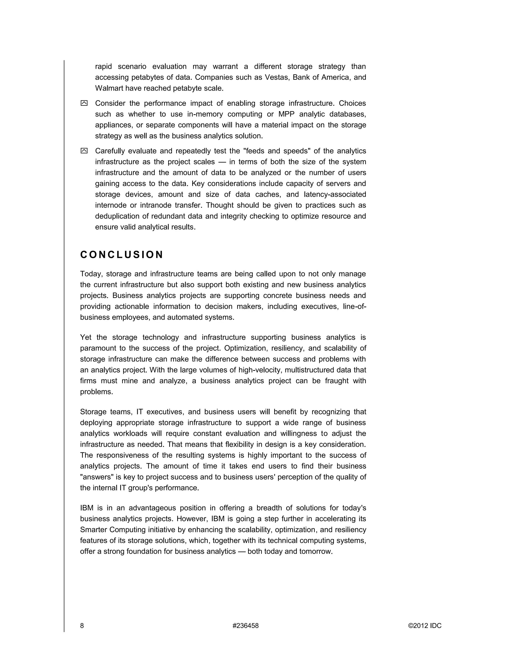 8 #236458 ©2012 IDC
rapid scenario evaluation may warrant a different storage strategy than
accessing petabytes of data. Companies such as Vestas, Bank of America, and
Walmart have reached petabyte scale.
 Consider the performance impact of enabling storage infrastructure. Choices
such as whether to use in-memory computing or MPP analytic databases,
appliances, or separate components will have a material impact on the storage
strategy as well as the business analytics solution.
 Carefully evaluate and repeatedly test the "feeds and speeds" of the analytics
infrastructure as the project scales — in terms of both the size of the system
infrastructure and the amount of data to be analyzed or the number of users
gaining access to the data. Key considerations include capacity of servers and
storage devices, amount and size of data caches, and latency-associated
internode or intranode transfer. Thought should be given to practices such as
deduplication of redundant data and integrity checking to optimize resource and
ensure valid analytical results.
C O N C L U S I O N
Today, storage and infrastructure teams are being called upon to not only manage
the current infrastructure but also support both existing and new business analytics
projects. Business analytics projects are supporting concrete business needs and
providing actionable information to decision makers, including executives, line-of-
business employees, and automated systems.
Yet the storage technology and infrastructure supporting business analytics is
paramount to the success of the project. Optimization, resiliency, and scalability of
storage infrastructure can make the difference between success and problems with
an analytics project. With the large volumes of high-velocity, multistructured data that
firms must mine and analyze, a business analytics project can be fraught with
problems.
Storage teams, IT executives, and business users will benefit by recognizing that
deploying appropriate storage infrastructure to support a wide range of business
analytics workloads will require constant evaluation and willingness to adjust the
infrastructure as needed. That means that flexibility in design is a key consideration.
The responsiveness of the resulting systems is highly important to the success of
analytics projects. The amount of time it takes end users to find their business
"answers" is key to project success and to business users' perception of the quality of
the internal IT group's performance.
IBM is in an advantageous position in offering a breadth of solutions for today's
business analytics projects. However, IBM is going a step further in accelerating its
Smarter Computing initiative by enhancing the scalability, optimization, and resiliency
features of its storage solutions, which, together with its technical computing systems,
offer a strong foundation for business analytics — both today and tomorrow.
 