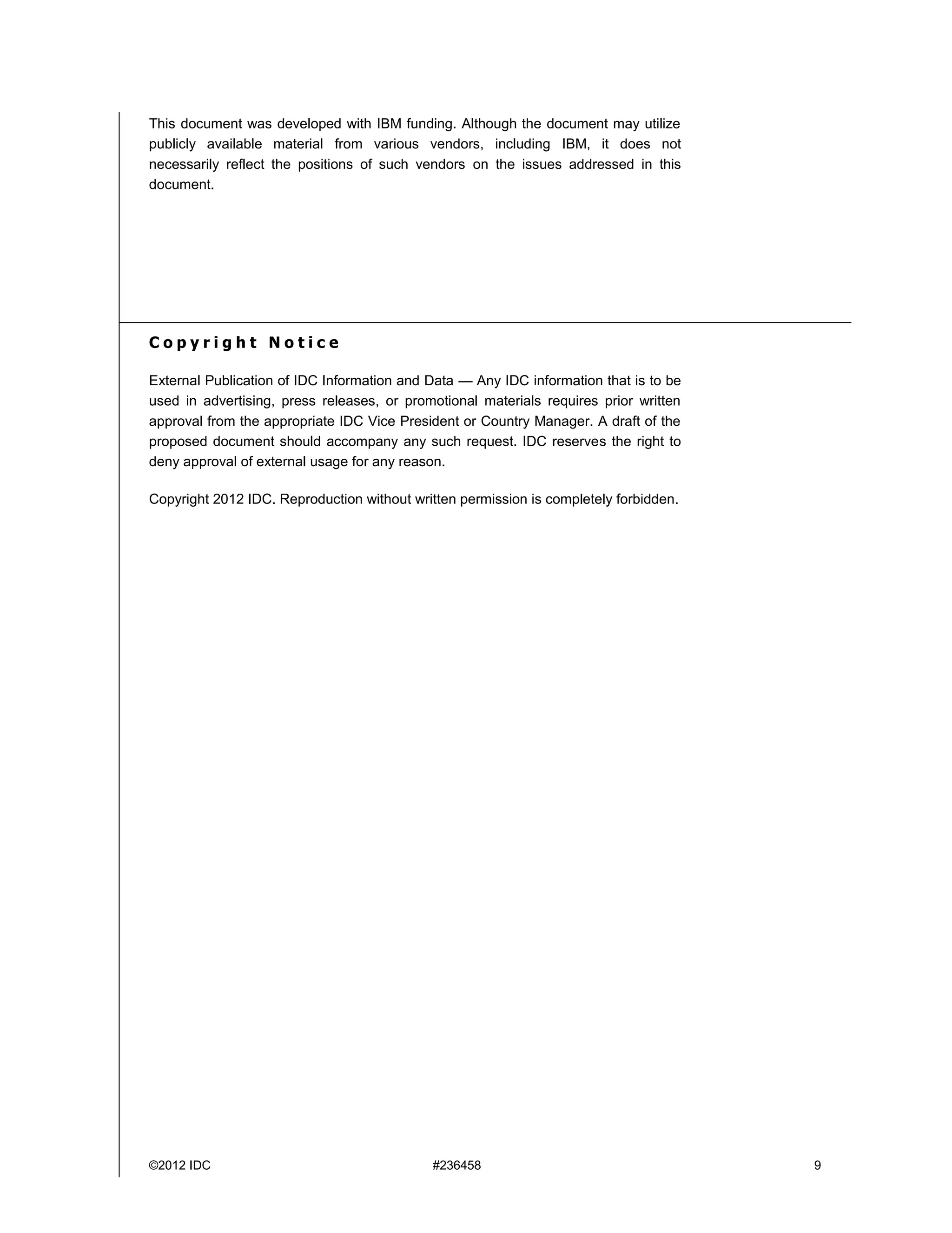 ©2012 IDC #236458 9
This document was developed with IBM funding. Although the document may utilize
publicly available material from various vendors, including IBM, it does not
necessarily reflect the positions of such vendors on the issues addressed in this
document.
C o p y r i g h t N o t i c e
External Publication of IDC Information and Data — Any IDC information that is to be
used in advertising, press releases, or promotional materials requires prior written
approval from the appropriate IDC Vice President or Country Manager. A draft of the
proposed document should accompany any such request. IDC reserves the right to
deny approval of external usage for any reason.
Copyright 2012 IDC. Reproduction without written permission is completely forbidden.
 