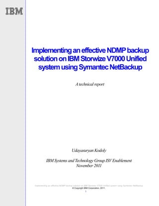 Implementing an effective NDMP backup
 solution on IBM Storwize V7000 Unified
  system using Symantec NetBackup

                                         A technical report




                                     Udayasuryan Kodoly

            IBM Systems and Technology Group ISV Enablement
                             November 2011



 Implementing an effective NDMP backup solution on IBM Storwize V7000 Unified system using Symantec NetBackup
                                      © Copyright IBM Corporation, 2011.
                                                   1
 