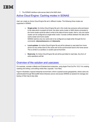 7. The SONAS interface node serves data to the NAS client.

Active Cloud Engine: Caching modes in SONAS

User can create an Active Cloud Engine file set in different modes. The following three modes are
supported in SONAS.


               Single-writer: An Active Cloud Engine file set in this mode has exclusive write permission
                to the data which is present at home. No other cache cluster or NAS clients connected to
                the home cluster would be able to write to the data at home cluster, that is, only one cache
                cluster can be configured as single-writer mode. It avoids conflicts between the data at the
                cache cluster and home cluster.
                SONAS restricts only one cache site to be configured as single-writer through the CLI
                commands: mkwcachesource and mkwcache.

               Local-updates: An Active Cloud Engine file set will be allowed to read data from home
                server but any writes done to the cache will not be synchronized back to the home server.
                This is similar to a sandbox or scratch pad environment.

               Read-only: An Active Cloud Engine file set will be permitted to read data. Any form of
                write operations will fail.



Overview of the solution and usecases
For example, consider a Media and Entertainment enterprise, using Apple Final Cut Pro 10.0.1 for creating
(reading and writing ) and editing media files ( typically *.mov files).
Figure 4 illustrates a typical enterprise environment, which is spread across geographies, where users are
authenticated through Microsoft® Active Directory server and access SONAS as backend for storage and
backup of their day-to-day data.




                     IBM SONAS Enterprise backup and remote replication solution in a private cloud
                                                       8
 