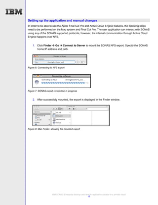 Setting up the application and manual changes
In order to be able to use the Apple Final Cut Pro and Active Cloud Engine features, the following steps
need to be performed on the Mac system and Final Cut Pro. The user application can interact with SONAS
using any of the SONAS supported protocols, however, the internal communication through Active Cloud
Engine happens over NFS.


    1. Click Finder  Go  Connect to Server to mount the SONAS NFS export. Specify the SONAS
       home IP address and path.




Figure 6: Connecting to NFS export




Figure 7: SONAS export connection in progress


    2. After successfully mounted, the export is displayed in the Finder window.




Figure 8: Mac Finder, showing the mounted export




                      IBM SONAS Enterprise backup and remote replication solution in a private cloud
                                                        10
 