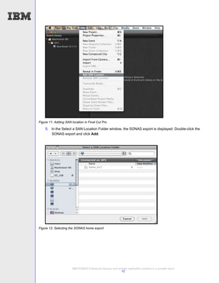 Figure 11: Adding SAN location in Final Cut Pro

    5. In the Select a SAN Location Folder window, the SONAS export is displayed. Double-click the
       SONAS export and click Add.




Figure 12: Selecting the SONAS home export




                       IBM SONAS Enterprise backup and remote replication solution in a private cloud
                                                         12
 