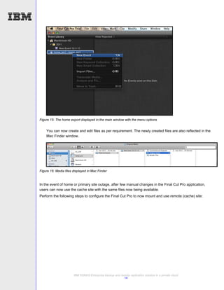Figure 15: The home export displayed in the main window with the menu options


    You can now create and edit files as per requirement. The newly created files are also reflected in the
    Mac Finder window.




Figure 16: Media files displayed in Mac Finder



In the event of home or primary site outage, after few manual changes in the Final Cut Pro application,
users can now use the cache site with the same files now being available.
Perform the following steps to configure the Final Cut Pro to now mount and use remote (cache) site:




                       IBM SONAS Enterprise backup and remote replication solution in a private cloud
                                                         14
 