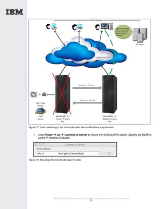Figure 17: Users switching to the cache site after few modifications in application


    1. Click Finder  Go  Connect to Server to mount the SONAS NFS export. Specify the SONAS
       cache IP address and path.




Figure 18: Mounting the remote site export in Mac




                        IBM SONAS Enterprise backup and remote replication solution in a private cloud
                                                          15
 