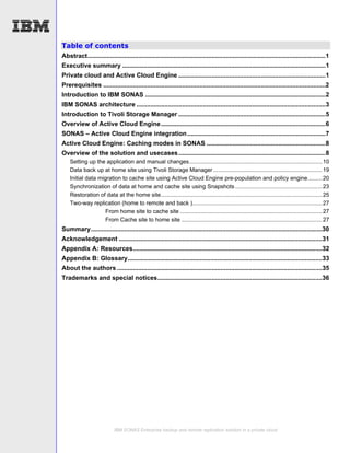 Table of contents
Abstract........................................................................................................................................1
Executive summary ....................................................................................................................1
Private cloud and Active Cloud Engine ....................................................................................1
Prerequisites ...............................................................................................................................2
Introduction to IBM SONAS .......................................................................................................2
IBM SONAS architecture ............................................................................................................3
Introduction to Tivoli Storage Manager ....................................................................................5
Overview of Active Cloud Engine ..............................................................................................6
SONAS – Active Cloud Engine integration ...............................................................................7
Active Cloud Engine: Caching modes in SONAS ....................................................................8
Overview of the solution and usecases ....................................................................................8
    Setting up the application and manual changes.................................................................................... 10
    Data back up at home site using Tivoli Storage Manager ..................................................................... 19
    Initial data migration to cache site using Active Cloud Engine pre-population and policy engine......... 20
    Synchronization of data at home and cache site using Snapshots ....................................................... 23
    Restoration of data at the home site...................................................................................................... 25
    Two-way replication (home to remote and back ).................................................................................. 27
                    From home site to cache site .......................................................................................... 27
                    From Cache site to home site ......................................................................................... 27
Summary....................................................................................................................................30
Acknowledgement ....................................................................................................................31
Appendix A: Resources............................................................................................................32
Appendix B: Glossary...............................................................................................................33
About the authors .....................................................................................................................35
Trademarks and special notices..............................................................................................36




                            IBM SONAS Enterprise backup and remote replication solution in a private cloud
 