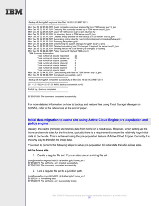 --------------------------------------------------------
 Backup of /ibm/gpfs1 begins at Mon Dec 19 02:31:23 MST 2011.
--------------------------------------------------------
Mon Dec 19 02:31:30 2011 Could not restore previous shadow file from TSM server isvp13_lpm
Mon Dec 19 02:31:30 2011 Querying files currently backed up in TSM server:isvp13_lpm.
Mon Dec 19 02:31:31 2011 Query of TSM server isvp13_lpm returned 12
Mon Dec 19 02:31:31 2011 No inventory found in TSM server isvp13_lpm
Mon Dec 19 02:31:31 2011 Created empty shadow for first backup to TSM server: isvp13_lpm
Mon Dec 19 02:31:32 2011 Generating policy rules file: /var/mmfs/mmbackup/.mmbackupRules.gpfs1
Mon Dec 19 02:31:33 2011 Scanning file system gpfs1
Mon Dec 19 02:31:33 2011 Determining file system changes for gpfs1 [isvp13_lpm].
Mon Dec 19 02:31:33 2011 Finished calculating lists [19 changed, 0 expired] for server isvp13_lpm.
Mon Dec 19 02:31:33 2011 Sending files to the TSM server [19 changed, 0 expired].
Mon Dec 19 02:44:30 2011 Policy returned 0 Highest TSM error 0
 TSM Summary Information:
              Total number of objects inspected:           22
              Total number of objects backed up:           22
              Total number of objects updated:             0
              Total number of objects rebound:             0
              Total number of objects deleted:             0
              Total number of objects expired:             0
              Total number of objects failed:              0
Mon Dec 19 02:44:32 2011 Done working with files for TSM Server: isvp13_lpm.
Mon Dec 19 02:44:32 2011 Completed successfully exit 0
----------------------------------------------------------
 Backup of /ibm/gpfs1 completed successfully at Mon Dec 19 02:44:33 MST 2011.
----------------------------------------------------------
2011-12-19 02:44:33-07:00 INFO: backup successful (rc=0).
----------------------------------------------------------
End of log - backup completed
----------------------------------------------------------

EFSSG1000I The command completed successfully.


For more detailed information on how to backup and restore files using Tivoli Storage Manager on
SONAS, refer to the references at the end of paper.



Initial data migration to cache site using Active Cloud Engine pre-population and
policy engine
Usually, the cache (remote) site fetches data from home on a need basis. However, when setting up the
home and remote sites for the first time, typically there is a requirement to move the relatively huge initial
data to cache site. This is achieved using the pre-population feature of Active Cloud Engine. Currently it is
the only way to transfer the initial data.
You need to perform the following steps to setup pre-population for initial data transfer across sites.

At the home site:
     1. Create a regular file set. You can also use an existing file set .
[root@sonas1isv.mgmt001st001 ~]# mkfset gpfs1 home_src1
EFSSG0070I File set home_src1 created successfully.
EFSSG1000I The command completed successfully.

     2. Link a regular file set to a junction path.
[root@sonas1isv.mgmt001st001 ~]# linkfset gpfs1 home_src1
EFSSG0015I Refreshing data.
EFSSG0078I File set home_src1 successfully linked.




                         IBM SONAS Enterprise backup and remote replication solution in a private cloud
                                                           20
 