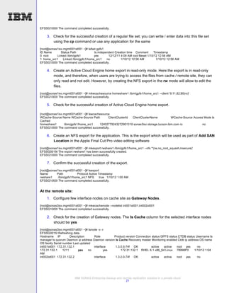 EFSSG1000I The command completed successfully.

    3. Check for the successful creation of a regular file set; you can write / enter data into this file set
       using the cp command or use any application for the same
[root@sonas1isv.mgmt001st001 ~]# lsfset gpfs1
ID Name       Status Path             Is independent Creation time Comment        Timestamp
0 root     Linked /ibm/gpfs1          yes       12/12/11 4:09 AM root fileset 1/10/12 12:56 AM
1 home_src1     Linked /ibm/gpfs1/home_src1    no        1/10/12 12:56 AM           1/10/12 12:56 AM
EFSSG1000I The command completed successfully.

    4. Create an Active Cloud Engine home export in read-only mode. Here the export is in read-only
       mode, and therefore, when users are trying to access the files from cache / remote site, they can
       only read and not edit. However, by creating the NFS export in the rw mode will allow to edit the
       files.
[root@sonas1isv.mgmt001st001 ~]# mkwcachesource homeshare1 /ibm/gpfs1/home_src1 --client '9.11.82.90(ro)'
EFSSG1000I The command completed successfully.

    5. Check for the successful creation of Active Cloud Engine home export.

[root@sonas1isv.mgmt001st001 ~]# lswcachesource
WCache-Source Name WCache-Source Path         ClientClusterId ClientClusterName         WCache-Source Access Mode Is
Cached
homeshare1      /ibm/gpfs1/home_src1    12402779243272901319 sonas3isv.storage.tucson.ibm.com ro            no
EFSSG1000I The command completed successfully.

    6. Create an NFS export for the application. This is the export which will be used as part of Add SAN
       Location in the Apple Final Cut Pro video editing software
[root@sonas1isv.mgmt001st001 ~]# mkexport rwshare1 /ibm/gpfs1/home_src1 --nfs '*(rw,no_root_squash,insecure)'
EFSSG0019I The export rwshare1 has been successfully created.
EFSSG1000I The command completed successfully.

    7. Confirm the successful creation of the export.
[root@sonas1isv.mgmt001st001 ~]# lsexport
Name       Path           Protocol Active Timestamp
rwshare1    /ibm/gpfs1/home_src1 NFS       true 1/10/12 1:00 AM
EFSSG1000I The command completed successfully.


At the remote site:
    1. Configure few interface nodes on cache site as Gateway Nodes.
[root@sonas3isv.mgmt001st001 ~]# mkwcachenode --nodelist int001st001,int002st001
EFSSG1000I The command completed successfully.

    2. Check for the creation of Gateway nodes. The Is Cache column for the selected interface nodes
       should be yes
[root@sonas3isv.mgmt001st001 ~]# lsnode -v -r
EFSSG0015I Refreshing data.
Hostname IP           Description     Role        Product version Connection status GPFS status CTDB status Username Is
manager Is quorum Daemon ip address Daemon version Is Cache Recovery master Monitoring enabled Ctdb ip address OS name
OS family Serial number Last updated
int001st001 172.31.132.1              interface    1.3.0.0-74f OK            active   active   root yes      no
172.31.132.1     1211       yes    no        yes       172.31.132.1 RHEL 6.1 x86_64 Linux 78998P3          1/10/12 1:04
AM
int002st001 172.31.132.2              interface    1.3.0.0-74f OK            active   active   root yes      no




                        IBM SONAS Enterprise backup and remote replication solution in a private cloud
                                                          21
 