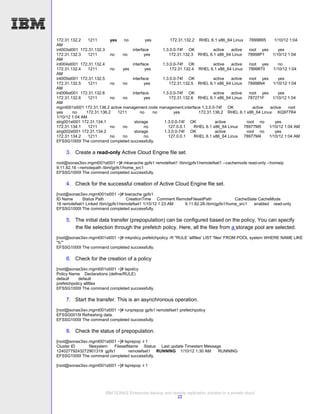 172.31.132.2    1211       yes    no         yes        172.31.132.2 RHEL 6.1 x86_64 Linux 78998R5        1/10/12 1:04
AM
int003st001 172.31.132.3             interface      1.3.0.0-74f OK           active   active  root yes      yes
172.31.132.3    1211       no    no         yes        172.31.132.3 RHEL 6.1 x86_64 Linux 78998P1        1/10/12 1:04
AM
int004st001 172.31.132.4             interface      1.3.0.0-74f OK           active   active  root yes      no
172.31.132.4    1211       no    yes        yes         172.31.132.4 RHEL 6.1 x86_64 Linux 78998T0       1/10/12 1:04
AM
int005st001 172.31.132.5             interface      1.3.0.0-74f OK           active   active  root yes      yes
172.31.132.5    1211       no    no         yes        172.31.132.5 RHEL 6.1 x86_64 Linux 78998N4        1/10/12 1:04
AM
int006st001 172.31.132.6             interface      1.3.0.0-74f OK           active   active  root yes      yes
172.31.132.6    1211       no    no         yes        172.31.132.6 RHEL 6.1 x86_64 Linux 787271F        1/10/12 1:04
AM
mgmt001st001 172.31.136.2 active management node management,interface 1.3.0.0-74f OK            active active    root
yes     no     172.31.136.2    1211      no      no       yes         172.31.136.2 RHEL 6.1 x86_64 Linux KQ977R4
1/10/12 1:04 AM
strg001st001 172.31.134.1             storage        1.3.0.0-74f OK           active         root no      yes
172.31.134.1    1211       no    no         no         127.0.0.1    RHEL 6.1 x86_64 Linux 78977M5      1/10/12 1:04 AM
strg002st001 172.31.134.2             storage        1.3.0.0-74f OK           active         root no      yes
172.31.134.2    1211       no    no         no         127.0.0.1    RHEL 6.1 x86_64 Linux 78977M4      1/10/12 1:04 AM
EFSSG1000I The command completed successfully.

    3. Create a read-only Active Cloud Engine file set.
root@sonas3isv.mgmt001st001 ~]# mkwcache gpfs1 remotefset1 /ibm/gpfs1/remotefset1 --cachemode read-only --homeip
9.11.82.16 --remotepath /ibm/gpfs1/home_src1
EFSSG1000I The command completed successfully.

    4. Check for the successful creation of Active Cloud Engine file set.
[root@sonas3isv.mgmt001st001 ~]# lswcache gpfs1
ID Name      Status Path            CreationTime Comment RemoteFilesetPath            CacheState CacheMode
18 remotefset1 Linked /ibm/gpfs1/remotefset1 1/10/12 1:23 AM 9.11.82.28:/ibm/gpfs1/home_src1   enabled read-only
EFSSG1000I The command completed successfully.

    5. The initial data transfer (prepopulation) can be configured based on the policy. You can specify
       the file selection through the prefetch policy. Here, all the files from a storage pool are selected.
[root@sonas3isv.mgmt001st001 ~]# mkpolicy prefetchpolicy -R "RULE 'allfiles' LIST 'files' FROM POOL system WHERE NAME LIKE
'%'"
EFSSG1000I The command completed successfully.

    6. Check for the creation of a policy
[root@sonas3isv.mgmt001st001 ~]# lspolicy
Policy Name Declarations (define/RULE)
default     default
prefetchpolicy allfiles
EFSSG1000I The command completed successfully.

    7. Start the transfer. This is an asynchronous operation.
[root@sonas3isv.mgmt001st001 ~]# runprepop gpfs1 remotefset1 prefetchpolicy
EFSSG0015I Refreshing data.
EFSSG1000I The command completed successfully.

    8. Check the status of prepopulation.
[root@sonas3isv.mgmt001st001 ~]# lsprepop -l 1
Cluster ID      filesystem FilesetName Status Last update Timestam Message
12402779243272901319 gpfs1         remotefset1 RUNNING 1/10/12 1:30 AM   RUNNING
EFSSG1000I The command completed successfully.

[root@sonas3isv.mgmt001st001 ~]# lsprepop -l 1




                        IBM SONAS Enterprise backup and remote replication solution in a private cloud
                                                          22
 