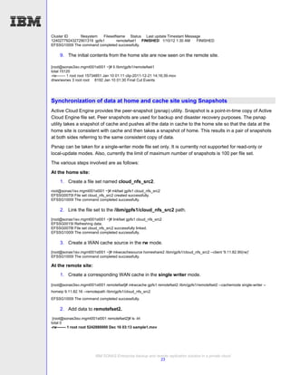 Cluster ID    filesystem  FilesetName Status Last update Timestam Message
12402779243272901319 gpfs1       remotefset1 FINISHED 1/10/12 1:30 AM  FINISHED
EFSSG1000I The command completed successfully.

     9. The initial contents from the home site are now seen on the remote site.

[root@sonas3isv.mgmt001st001 ~]# ll /ibm/gpfs1/remotefset1
total 15120
-rw------- 1 root root 15734851 Jan 10 01:11 clip-2011-12-21 14;16;39.mov
drwxrwxrwx 3 root root 8192 Jan 10 01:30 Final Cut Events




Synchronization of data at home and cache site using Snapshots
Active Cloud Engine provides the peer-snapshot (psnap) utility. Snapshot is a point-in-time copy of Active
Cloud Engine file set. Peer snapshots are used for backup and disaster recovery purposes. The psnap
utility takes a snapshot of cache and pushes all the data in cache to the home site so that the data at the
home site is consistent with cache and then takes a snapshot of home. This results in a pair of snapshots
at both sides referring to the same consistent copy of data.
Psnap can be taken for a single-writer mode file set only. It is currently not supported for read-only or
local-update modes. Also, currently the limit of maximum number of snapshots is 100 per file set.
The various steps involved are as follows:

At the home site:
     1. Create a file set named cloud_nfs_src2.
root@sonas1isv.mgmt001st001 ~]# mkfset gpfs1 cloud_nfs_src2
EFSSG0070I File set cloud_nfs_src2 created successfully.
EFSSG1000I The command completed successfully.

     2. Link the file set to the /ibm/gpfs1/cloud_nfs_src2 path.
[root@sonas1isv.mgmt001st001 ~]# linkfset gpfs1 cloud_nfs_src2
EFSSG0015I Refreshing data.
EFSSG0078I File set cloud_nfs_src2 successfully linked.
EFSSG1000I The command completed successfully.

     3. Create a WAN cache source in the rw mode.
[root@sonas1isv.mgmt001st001 ~]# mkwcachesource homeshare2 /ibm/gpfs1/cloud_nfs_src2 --client '9.11.82.90(rw)'
EFSSG1000I The command completed successfully.

At the remote site:
     1. Create a corresponding WAN cache in the single writer mode.

[root@sonas3isv.mgmt001st001 remotefset]# mkwcache gpfs1 remotefset2 /ibm/gpfs1/remotefset2 --cachemode single-writer --
homeip 9.11.82.16 --remotepath /ibm/gpfs1/cloud_nfs_src2
EFSSG1000I The command completed successfully.

     2. Add data to remotefset2.
 [root@sonas3isv.mgmt001st001 remotefset2]# ls -lrt
total 0
-rw------- 1 root root 5242880000 Dec 16 03:13 sample1.mov




                         IBM SONAS Enterprise backup and remote replication solution in a private cloud
                                                           23
 