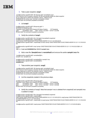 3. Take a peer snapshot, snap1.
 [root@sonas3isv.mgmt001st001 /]# mkpsnap gpfs1 remotefset2 snap1
If the maximum limit of psnaps is reached, this will automatically delete the oldest snapshot.
Do you really want to perform the operation (yes/no - default no):yes
EFSSG0019I The psnap snap1 has been successfully created.
EFSSG1000I The command completed successfully.

     4. List snap1.
[root@sonas3isv.mgmt001st001 /]# lspsnap gpfs1 -r
EFSSG0015I Refreshing data.
Filesystem name Fileset name Snapshot ID Status Creation    ID Timestamp
gpfs1       remotefset2 snap1    Valid 12/16/11 3:22 AM 1 12/16/11 3:23 AM
EFSSG1000I The command completed successfully.

     5. Verify the contents of snap1.
[root@sonas3isv.mgmt001st001 /]# cd /ibm/gpfs1/remotefset2/.snapshots/
[root@sonas3isv.mgmt001st001 .snapshots]# ls
snap1-psnap-12402779243272901319-AC1F8405:4EDFB110-12-11-12-16-03-22-53
[root@sonas3isv.mgmt001st001 .snapshots]# cd snap1-psnap-12402779243272901319-AC1F8405:4EDFB110-12-11-12-16-03-22-
53/

[root@sonas3isv.mgmt001st001 snap1-psnap-12402779243272901319-AC1F8405:4EDFB110-12-11-12-16-03-22-53]# ls -lrt
total 0
-rw------- 1 root root 5242880000 Dec 16 03:13 sample1.mov

     6. Add a new file, Sample5.mov to remotefset2 and remove the earlier sample1.mov file.
 [root@sonas3isv.mgmt001st001 remotefset2]# ls
sample1.mov sample5.mov

[root@sonas3isv.mgmt001st001 remotefset2]# rm sample1.mov
[root@sonas3isv.mgmt001st001 remotefset2]# ls
sample5.mov

     7. Take another peer snapshot, snap2.
 [root@sonas3isv.mgmt001st001 /]# mkpsnap gpfs1 remotefset2 snap2
If the maximum limit of psnaps is reached, this will automatically delete the oldest snapshot.
Do you really want to perform the operation (yes/no - default no):yes
EFSSG0019I The psnap snap2 has been successfully created.
EFSSG1000I The command completed successfully.

     8. List the snapshots created in the previous steps.

[root@sonas3isv.mgmt001st001 /]# lspsnap gpfs1
Filesystem name Fileset name Snapshot ID Status Creation    ID Timestamp
gpfs1       remotefset2 snap2    Valid 12/16/11 3:29 AM 2 12/16/11 3:29 AM
gpfs1       remotefset2 snap1    Valid 12/16/11 3:22 AM 1 12/16/11 3:29 AM
EFSSG1000I The command completed successfully.

     9. Verify the contents of snap2. Note that sample1.mov is deleted from snapshot2 and sample5.mov
        is added to snap2
[root@sonas3isv.mgmt001st001 /]# cd /ibm/gpfs1/remotefset2/.snapshots/
[root@sonas3isv.mgmt001st001 .snapshots]# ls
snap1-psnap-12402779243272901319-AC1F8405:4EDFB110-12-11-12-16-03-22-53 snap2-psnap-12402779243272901319-
AC1F8405:4EDFB110-12-11-12-16-03-29-42
[root@sonas3isv.mgmt001st001 .snapshots]# cd snap2-psnap-12402779243272901319-AC1F8405:4EDFB110-12-11-12-16-03-29-
42/

[root@sonas3isv.mgmt001st001 snap2-psnap-12402779243272901319-AC1F8405:4EDFB110-12-11-12-16-03-29-42]# ls




                           IBM SONAS Enterprise backup and remote replication solution in a private cloud
                                                             24
 