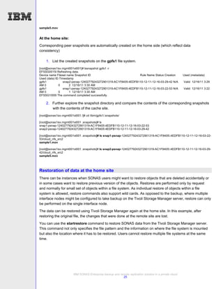 sample5.mov


At the home site:
Corresponding peer snapshots are automatically created on the home side (which reflect data
consistency)

    1. List the created snapshots on the gpfs1 file system.
[root@sonas1isv.mgmt001st001]# lssnapshot gpfs1 -r
EFSSG0015I Refreshing data.
Device name Fileset name Snapshot ID                             Rule Name Status Creation               Used (metadata)
Used (data) ID Timestamp
gpfs1            snap2-psnap-12402779243272901319-AC1F8405:4EDFB110-12-11-12-16-03-29-42 N/A             Valid 12/16/11 3:29
AM 0          0       2 12/16/11 3:30 AM
gpfs1            snap1-psnap-12402779243272901319-AC1F8405:4EDFB110-12-11-12-16-03-22-53 N/A             Valid 12/16/11 3:22
AM 0          0       1 12/16/11 3:30 AM
EFSSG1000I The command completed successfully.

    2. Further explore the snapshot directory and compare the contents of the corresponding snapshots
       with the contents of the cache site.
[root@sonas1isv.mgmt001st001 /]# cd /ibm/gpfs1/.snapshots/

[root@sonas1isv.mgmt001st001 .snapshots]# ls
snap1-psnap-12402779243272901319-AC1F8405:4EDFB110-12-11-12-16-03-22-53
snap2-psnap-12402779243272901319-AC1F8405:4EDFB110-12-11-12-16-03-29-42

[root@sonas1isv.mgmt001st001 .snapshots]# ls snap1-psnap-12402779243272901319-AC1F8405:4EDFB110-12-11-12-16-03-22-
53/cloud_nfs_src2
sample1.mov

[root@sonas1isv.mgmt001st001 .snapshots]# ls snap2-psnap-12402779243272901319-AC1F8405:4EDFB110-12-11-12-16-03-29-
42/cloud_nfs_src2
sample5.mov




Restoration of data at the home site
There can be instances when SONAS users might want to restore objects that are deleted accidentally or
in some cases want to restore previous version of the objects. Restores are performed only by request
and normally for small set of objects within a file system. As individual restore of objects within a file
system is allowed, restore commands also support wild cards. As opposed to the backup, where multiple
interface nodes might be configured to take backup on the Tivoli Storage Manager server, restore can only
be performed on the single interface node.
The data can be restored using Tivoli Storage Manager again at the home site. In this example, after
restoring the original file, the changes that were done at the remote site are lost.
You can use the startrestore command to restore SONAS data from the Tivoli Storage Manager server.
This command not only specifies the file pattern and the information on where the file system is mounted
but also the location where it has to be restored. Users cannot restore multiple file systems at the same
time.




                        IBM SONAS Enterprise backup and remote replication solution in a private cloud
                                                          25
 
