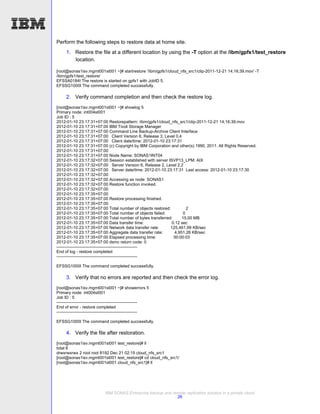 Perform the following steps to restore data at home site.
      1. Restore the file at a different location by using the -T option at the /ibm/gpfs1/test_restore
         location.

[root@sonas1isv.mgmt001st001 ~]# startrestore '/ibm/gpfs1/cloud_nfs_src1/clip-2011-12-21 14;16;39.mov' -T
/ibm/gpfs1/test_restore/
EFSSA0184I The restore is started on gpfs1 with JobID 5.
EFSSG1000I The command completed successfully.

      2. Verify command completion and then check the restore log.
[root@sonas1isv.mgmt001st001 ~]# showlog 5
Primary node: int004st001
Job ID : 5
2012-01-10 23:17:31+07:00 Restorepattern: /ibm/gpfs1/cloud_nfs_src1/clip-2011-12-21 14;16;39.mov
2012-01-10 23:17:31+07:00 IBM Tivoli Storage Manager
2012-01-10 23:17:31+07:00 Command Line Backup-Archive Client Interface
2012-01-10 23:17:31+07:00 Client Version 6, Release 3, Level 0.4
2012-01-10 23:17:31+07:00 Client date/time: 2012-01-10 23:17:31
2012-01-10 23:17:31+07:00 (c) Copyright by IBM Corporation and other(s) 1990, 2011. All Rights Reserved.
2012-01-10 23:17:31+07:00
2012-01-10 23:17:31+07:00 Node Name: SONAS1INT04
2012-01-10 23:17:32+07:00 Session established with server ISVP13_LPM: AIX
2012-01-10 23:17:32+07:00 Server Version 6, Release 2, Level 2.2
2012-01-10 23:17:32+07:00 Server date/time: 2012-01-10 23:17:31 Last access: 2012-01-10 23:17:30
2012-01-10 23:17:32+07:00
2012-01-10 23:17:32+07:00 Accessing as node: SONAS1
2012-01-10 23:17:32+07:00 Restore function invoked.
2012-01-10 23:17:32+07:00
2012-01-10 23:17:35+07:00
2012-01-10 23:17:35+07:00 Restore processing finished.
2012-01-10 23:17:35+07:00
2012-01-10 23:17:35+07:00 Total number of objects restored:         2
2012-01-10 23:17:35+07:00 Total number of objects failed:         0
2012-01-10 23:17:35+07:00 Total number of bytes transferred:     15.00 MB
2012-01-10 23:17:35+07:00 Data transfer time:               0.12 sec
2012-01-10 23:17:35+07:00 Network data transfer rate:      125,461.99 KB/sec
2012-01-10 23:17:35+07:00 Aggregate data transfer rate:      4,951.26 KB/sec
2012-01-10 23:17:35+07:00 Elapsed processing time:           00:00:03
2012-01-10 23:17:35+07:00 dsmc return code: 0
----------------------------------------------------------
End of log - restore completed
----------------------------------------------------------

EFSSG1000I The command completed successfully.

      3. Verify that no errors are reported and then check the error log.
[root@sonas1isv.mgmt001st001 ~]# showerrors 5
Primary node: int004st001
Job ID : 5
----------------------------------------------------------
End of error - restore completed
----------------------------------------------------------

EFSSG1000I The command completed successfully.

      4. Verify the file after restoration.
[root@sonas1isv.mgmt001st001 test_restore]# ll
total 8
drwxrwxrwx 2 root root 8192 Dec 21 02:15 cloud_nfs_src1
[root@sonas1isv.mgmt001st001 test_restore]# cd cloud_nfs_src1/
[root@sonas1isv.mgmt001st001 cloud_nfs_src1]# ll




                              IBM SONAS Enterprise backup and remote replication solution in a private cloud
                                                                26
 