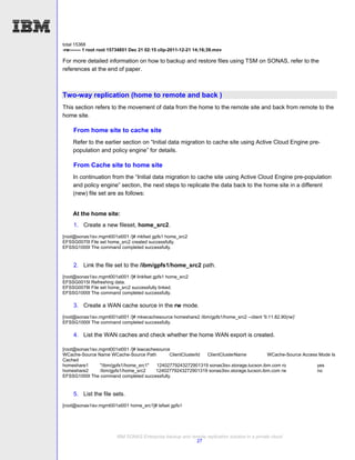 total 15368
-rw------- 1 root root 15734851 Dec 21 02:15 clip-2011-12-21 14;16;39.mov

For more detailed information on how to backup and restore files using TSM on SONAS, refer to the
references at the end of paper.



Two-way replication (home to remote and back )
This section refers to the movement of data from the home to the remote site and back from remote to the
home site.

    From home site to cache site
    Refer to the earlier section on “Initial data migration to cache site using Active Cloud Engine pre-
    population and policy engine” for details.

    From Cache site to home site
    In continuation from the “Initial data migration to cache site using Active Cloud Engine pre-population
    and policy engine” section, the next steps to replicate the data back to the home site in a different
    (new) file set are as follows:


    At the home site:
    1. Create a new fileset, home_src2.
[root@sonas1isv.mgmt001st001 /]# mkfset gpfs1 home_src2
EFSSG0070I File set home_src2 created successfully.
EFSSG1000I The command completed successfully.


    2. Link the file set to the /ibm/gpfs1/home_src2 path.
[root@sonas1isv.mgmt001st001 /]# linkfset gpfs1 home_src2
EFSSG0015I Refreshing data.
EFSSG0078I File set home_src2 successfully linked.
EFSSG1000I The command completed successfully.

    3. Create a WAN cache source in the rw mode.
[root@sonas1isv.mgmt001st001 /]# mkwcachesource homeshare2 /ibm/gpfs1/home_src2 --client '9.11.82.90(rw)'
EFSSG1000I The command completed successfully.

    4. List the WAN caches and check whether the home WAN export is created.

[root@sonas1isv.mgmt001st001 /]# lswcachesource
WCache-Source Name WCache-Source Path          ClientClusterId ClientClusterName         WCache-Source Access Mode Is
Cached
homeshare1      "/ibm/gpfs1/home_src1"   12402779243272901319 sonas3isv.storage.tucson.ibm.com ro            yes
homeshare2      /ibm/gpfs1/home_src2     12402779243272901319 sonas3isv.storage.tucson.ibm.com rw            no
EFSSG1000I The command completed successfully.


    5. List the file sets.
[root@sonas1isv.mgmt001st001 home_src1]# lsfset gpfs1




                        IBM SONAS Enterprise backup and remote replication solution in a private cloud
                                                          27
 