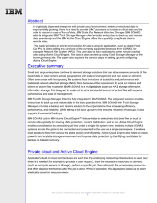Abstract
     In a globally dispersed enterprise with private cloud environment, where unstructured data is
     exponentially growing, there is a need to provide 24x7 accesses to business-critical data and be
     able to restore in case of loss of data. IBM Scale Out Network Attached Storage (IBM SONAS)
     with its integrated IBM Tivoli Storage Manager client enables enterprises to back up and restore
     data seamlessly and the IBM Active Cloud Engine offers the capability to replicate data to
     remote sites.
     This paper provides an end-to-end solution for users using an application, such as Apple Final
     Cut Pro (a video editing s/w) and one of the currently supported protocols from SONAS, for
     example Network File System (NFS). This user data is then replicated to other remote (cache)
     sites using Active Cloud Engine. The data is also backed-up using Tivoli Storage Manager at the
     home (primary) site. The paper also explains the various steps in setting up and configuring
     Active Cloud Engine.

Executive summary
Small and large enterprises continue to demand storage solutions that can store massive amounts of file-
based data in data centers across geographies with ease of management and can scale on demand.
Often enterprises with fast-growing file systems face limitations of scalability and performance with
traditional network-attached storage (NAS) filers because of the requirement to work on millions and
billions of active files in parallel. IBM® SONAS is a multipetabyte scale-out NAS storage offering for
information storage. It is designed to scale out to store substantial amount of active files with superior
performance and ease of management.
IBM Tivoli® Storage Manager Client is fully integrated in IBM SONAS. The integrated solution enables
enterprises to back up and restore data in the least possible time. IBM SONAS with Tivoli Storage
Manager provides a backup and restore solution to the organizations thus increasing efficiency,
performance, and reliability. While taking a full back up every time ensures reliability of backups, it also
supports incremental backups.
IBM SONAS built-in IBM Active Cloud Engine™ feature helps to selectively distribute files to local or
remote sites globally for sharing, data protection, content distribution, and so on. Active Cloud Engine
enables consolidation by centralizing all files under a single file system view, enables multiple SONAS
systems across the globe to be connected and presented to the user as a single namespace. It enables
local access to files from across the globe quickly and efficiently. Active Cloud Engine also helps to create
powerful and scalable storage environment and improve data protection by identifying candidates for
backup or disaster recovery.



Private cloud and Active Cloud Engine
Applications built on cloud architectures are such that the underlying computing infrastructure is used only
when it is needed (for example to process a user request), draw the necessary resources on demand
(such as compute servers or storage), perform a specific job, then relinquish the unnecessary resources
and often dispose themselves after the job is done. While in operation, the application scales up or down
elastically based on resource needs.




                      IBM SONAS Enterprise backup and remote replication solution in a private cloud
                                                        1
 