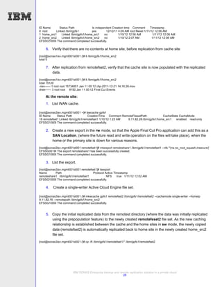 ID Name       Status Path            Is independent Creation time Comment        Timestamp
0 root     Linked /ibm/gpfs1         yes       12/12/11 4:09 AM root fileset 1/11/12 12:06 AM
1 home_src1    Linked /ibm/gpfs1/home_src1    no        1/10/12 12:56 AM           1/11/12 12:06 AM
2 home_src2    Linked /ibm/gpfs1/home_src2    no        1/10/12 2:07 AM            1/11/12 12:06 AM
EFSSG1000I The command completed successfully.

     6. Verify that there are no contents at home site, before replication from cache site
[root@sonas1isv.mgmt001st001 /]# ll /ibm/gpfs1/home_src2
total 0

     7. After replication from remotefset2, verify that the cache site is now populated with the replicated
        data.
[root@sonas1isv.mgmt001st001 /]# ll /ibm/gpfs1/home_src2
total 15120
-rwx------ 1 root root 15734851 Jan 11 00:12 clip-2011-12-21 14;16;39.mov
drwx------ 3 root root 8192 Jan 11 00:12 Final Cut Events

    At the remote site:
     1. List WAN cache.

[root@sonas3isv.mgmt001st001 ~]# lswcache gpfs1
ID Name      Status Path            CreationTime Comment RemoteFilesetPath            CacheState CacheMode
18 remotefset1 Linked /ibm/gpfs1/remotefset1 1/10/12 1:23 AM 9.11.82.28:/ibm/gpfs1/home_src1   enabled read-only
EFSSG1000I The command completed successfully.

     2. Create a new export in the rw mode, so that the Apple Final Cut Pro application can add this as a
        SAN Location, (where the future read and write operation on the files will take place), when the
        home or the primary site is down for various reasons.
[root@sonas3isv.mgmt001st001 remotefset1]# mkexport remoteshare1 /ibm/gpfs1/remotefset1 --nfs '*(rw,no_root_squash,insecure)'
EFSSG0019I The export remoteshare1 has been successfully created.
EFSSG1000I The command completed successfully.

     3. List the export.
[root@sonas3isv.mgmt001st001 remotefset1]# lsexport
Name       Path                      Protocol Active Timestamp
remoteshare1 /ibm/gpfs1/remotefset1            NFS     true 1/11/12 12:02 AM
EFSSG1000I The command completed successfully.

     4.   Create a single-writer Active Cloud Engine file set.

[root@sonas3isv.mgmt001st001 /]# mkwcache gpfs1 remotefset2 /ibm/gpfs1/remotefset2 --cachemode single-writer --homeip
9.11.82.16 --remotepath /ibm/gpfs1/home_src2
EFSSG1000I The command completed successfully.


     5. Copy the initial replicated data from the remotest directory (where the data was initially replicated
        using the prepopulation feature) to the newly created remotefeset2 file set. As the new caching
        relationship is established between the cache and the home sites in sw mode, the newly copied
        data (remotefset2) is automatically replicated back to home site in the newly created home_src2
        file set.
[root@sonas3isv.mgmt001st001 /]# cp -R /ibm/gpfs1/remotefset1/* /ibm/gpfs1/remotefset2




                         IBM SONAS Enterprise backup and remote replication solution in a private cloud
                                                           28
 