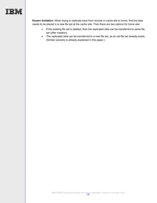 Known limitation: When trying to replicate back from remote or cache site to home, first the data
needs to be placed in a new file set at the cache site. Then there are two options for home site:
           If the existing file set is deleted, then the replicated data can be transferred to same file
            set (after creation)
           The replicated data can be transferred to a new file set, as an old file set already exists.
            (Similar scenario is already explained in this paper.)




                 IBM SONAS Enterprise backup and remote replication solution in a private cloud
                                                   29
 