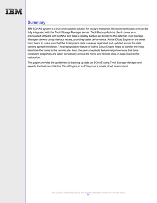 Summary
IBM SONAS system is a true and scalable solution for today's enterprise, file-based workloads and can be
fully integrated with the Tivoli Storage Manager server. Tivoli Backup-Archive client comes as a
preinstalled software with SONAS and data is reliably backed up directly to the external Tivoli Storage
Manager servers using interface nodes, providing faster performance. Active Cloud Engine on the other
hand helps to make sure that the Enterprise’s data is always replicated and updated across the data
centers spread worldwide. The prepopulation feature of Active Cloud Engine helps to transfer the initial
data from the home to the remote site. Also, the peer snapshots feature helps to ensure that data-
consistent snapshots are taken periodically across the home and remote sites, in case required for
restoration.
This paper provides the guidelines for backing up data on SONAS using Tivoli Storage Manager and
exploits the features of Active Cloud Engine in an Enterprise’s private cloud environment.




                    IBM SONAS Enterprise backup and remote replication solution in a private cloud
                                                      30
 