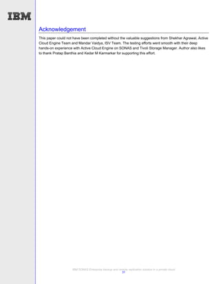 Acknowledgement
This paper could not have been completed without the valuable suggestions from Shekhar Agrawal, Active
Cloud Engine Team and Mandar Vaidya, ISV Team. The testing efforts went smooth with their deep
hands-on experience with Active Cloud Engine on SONAS and Tivoli Storage Manager. Author also likes
to thank Pratap Banthia and Kedar M Karmarkar for supporting this effort.




                    IBM SONAS Enterprise backup and remote replication solution in a private cloud
                                                      31
 