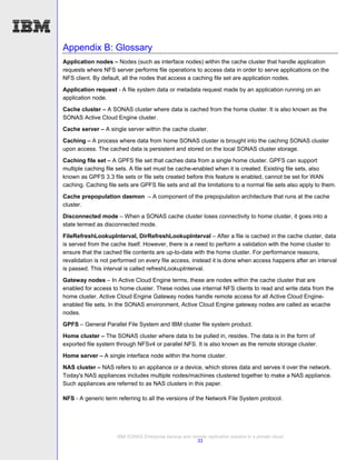 Appendix B: Glossary
Application nodes – Nodes (such as interface nodes) within the cache cluster that handle application
requests where NFS server performs file operations to access data in order to serve applications on the
NFS client. By default, all the nodes that access a caching file set are application nodes.

Application request - A file system data or metadata request made by an application running on an
application node.
Cache cluster – A SONAS cluster where data is cached from the home cluster. It is also known as the
SONAS Active Cloud Engine cluster.
Cache server – A single server within the cache cluster.
Caching – A process where data from home SONAS cluster is brought into the caching SONAS cluster
upon access. The cached data is persistent and stored on the local SONAS cluster storage.
Caching file set – A GPFS file set that caches data from a single home cluster. GPFS can support
multiple caching file sets. A file set must be cache-enabled when it is created. Existing file sets, also
known as GPFS 3.3 file sets or file sets created before this feature is enabled, cannot be set for WAN
caching. Caching file sets are GPFS file sets and all the limitations to a normal file sets also apply to them.
Cache prepopulation daemon – A component of the prepopulation architecture that runs at the cache
cluster.
Disconnected mode – When a SONAS cache cluster loses connectivity to home cluster, it goes into a
state termed as disconnected mode.
FileRefreshLookupInterval, DirRefreshLookupInterval – After a file is cached in the cache cluster, data
is served from the cache itself. However, there is a need to perform a validation with the home cluster to
ensure that the cached file contents are up-to-date with the home cluster. For performance reasons,
revalidation is not performed on every file access, instead it is done when access happens after an interval
is passed. This interval is called refreshLookupInterval.
Gateway nodes – In Active Cloud Engine terms, these are nodes within the cache cluster that are
enabled for access to home cluster. These nodes use internal NFS clients to read and write data from the
home cluster. Active Cloud Engine Gateway nodes handle remote access for all Active Cloud Engine-
enabled file sets. In the SONAS environment, Active Cloud Engine gateway nodes are called as wcache
nodes.
GPFS – General Parallel File System and IBM cluster file system product.
Home cluster – The SONAS cluster where data to be pulled in, resides. The data is in the form of
exported file system through NFSv4 or parallel NFS. It is also known as the remote storage cluster.
Home server – A single interface node within the home cluster.
NAS cluster – NAS refers to an appliance or a device, which stores data and serves it over the network.
Today's NAS appliances includes multiple nodes/machines clustered together to make a NAS appliance.
Such appliances are referred to as NAS clusters in this paper.

NFS - A generic term referring to all the versions of the Network File System protocol.




                      IBM SONAS Enterprise backup and remote replication solution in a private cloud
                                                        33
 