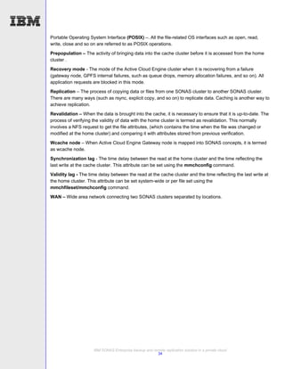 Portable Operating System Interface (POSIX) –. All the file-related OS interfaces such as open, read,
write, close and so on are referred to as POSIX operations.

Prepopulation – The activity of bringing data into the cache cluster before it is accessed from the home
cluster .
Recovery mode - The mode of the Active Cloud Engine cluster when it is recovering from a failure
(gateway node, GPFS internal failures, such as queue drops, memory allocation failures, and so on). All
application requests are blocked in this mode.
Replication – The process of copying data or files from one SONAS cluster to another SONAS cluster.
There are many ways (such as rsync, explicit copy, and so on) to replicate data. Caching is another way to
achieve replication.
Revalidation – When the data is brought into the cache, it is necessary to ensure that it is up-to-date. The
process of verifying the validity of data with the home cluster is termed as revalidation. This normally
involves a NFS request to get the file attributes, (which contains the time when the file was changed or
modified at the home cluster) and comparing it with attributes stored from previous verification.

Wcache node – When Active Cloud Engine Gateway node is mapped into SONAS concepts, it is termed
as wcache node.
Synchronization lag - The time delay between the read at the home cluster and the time reflecting the
last write at the cache cluster. This attribute can be set using the mmchconfig command.
Validity lag - The time delay between the read at the cache cluster and the time reflecting the last write at
the home cluster. This attribute can be set system-wide or per file set using the
mmchfileset/mmchconfig command.
WAN – Wide area network connecting two SONAS clusters separated by locations.




                     IBM SONAS Enterprise backup and remote replication solution in a private cloud
                                                       34
 