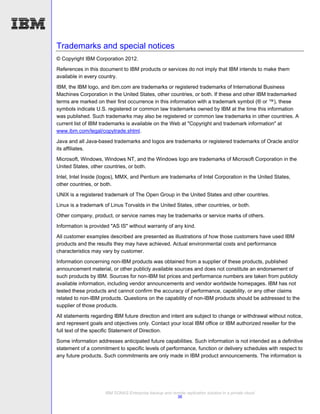Trademarks and special notices
© Copyright IBM Corporation 2012.
References in this document to IBM products or services do not imply that IBM intends to make them
available in every country.

IBM, the IBM logo, and ibm.com are trademarks or registered trademarks of International Business
Machines Corporation in the United States, other countries, or both. If these and other IBM trademarked
terms are marked on their first occurrence in this information with a trademark symbol (® or ™), these
symbols indicate U.S. registered or common law trademarks owned by IBM at the time this information
was published. Such trademarks may also be registered or common law trademarks in other countries. A
current list of IBM trademarks is available on the Web at "Copyright and trademark information" at
www.ibm.com/legal/copytrade.shtml.
Java and all Java-based trademarks and logos are trademarks or registered trademarks of Oracle and/or
its affiliates.
Microsoft, Windows, Windows NT, and the Windows logo are trademarks of Microsoft Corporation in the
United States, other countries, or both.
Intel, Intel Inside (logos), MMX, and Pentium are trademarks of Intel Corporation in the United States,
other countries, or both.
UNIX is a registered trademark of The Open Group in the United States and other countries.
Linux is a trademark of Linus Torvalds in the United States, other countries, or both.

Other company, product, or service names may be trademarks or service marks of others.
Information is provided "AS IS" without warranty of any kind.
All customer examples described are presented as illustrations of how those customers have used IBM
products and the results they may have achieved. Actual environmental costs and performance
characteristics may vary by customer.
Information concerning non-IBM products was obtained from a supplier of these products, published
announcement material, or other publicly available sources and does not constitute an endorsement of
such products by IBM. Sources for non-IBM list prices and performance numbers are taken from publicly
available information, including vendor announcements and vendor worldwide homepages. IBM has not
tested these products and cannot confirm the accuracy of performance, capability, or any other claims
related to non-IBM products. Questions on the capability of non-IBM products should be addressed to the
supplier of those products.

All statements regarding IBM future direction and intent are subject to change or withdrawal without notice,
and represent goals and objectives only. Contact your local IBM office or IBM authorized reseller for the
full text of the specific Statement of Direction.
Some information addresses anticipated future capabilities. Such information is not intended as a definitive
statement of a commitment to specific levels of performance, function or delivery schedules with respect to
any future products. Such commitments are only made in IBM product announcements. The information is




                     IBM SONAS Enterprise backup and remote replication solution in a private cloud
                                                       36
 