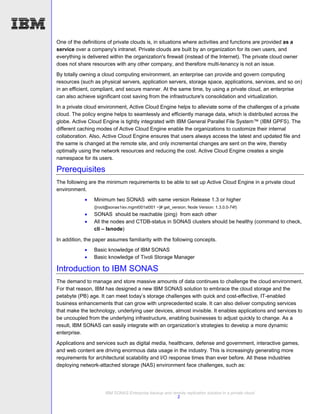 One of the definitions of private clouds is, in situations where activities and functions are provided as a
service over a company's intranet. Private clouds are built by an organization for its own users, and
everything is delivered within the organization's firewall (instead of the Internet). The private cloud owner
does not share resources with any other company, and therefore multi-tenancy is not an issue.
By totally owning a cloud computing environment, an enterprise can provide and govern computing
resources (such as physical servers, application servers, storage space, applications, services, and so on)
in an efficient, compliant, and secure manner. At the same time, by using a private cloud, an enterprise
can also achieve significant cost saving from the infrastructure's consolidation and virtualization.
In a private cloud environment, Active Cloud Engine helps to alleviate some of the challenges of a private
cloud. The policy engine helps to seamlessly and efficiently manage data, which is distributed across the
globe. Active Cloud Engine is tightly integrated with IBM General Parallel File System™ (IBM GPFS). The
different caching modes of Active Cloud Engine enable the organizations to customize their internal
collaboration. Also, Active Cloud Engine ensures that users always access the latest and updated file and
the same is changed at the remote site, and only incremental changes are sent on the wire, thereby
optimally using the network resources and reducing the cost. Active Cloud Engine creates a single
namespace for its users.

Prerequisites
The following are the minimum requirements to be able to set up Active Cloud Engine in a private cloud
environment.
                Minimum two SONAS with same version Release 1.3 or higher
                 ([root@sonas1isv.mgmt001st001 ~]# get_version; Node Version: 1.3.0.0-74f)
                SONAS should be reachable (ping) from each other
                All the nodes and CTDB-status in SONAS clusters should be healthy (command to check,
                 cli – lsnode)

In addition, the paper assumes familiarity with the following concepts.
                Basic knowledge of IBM SONAS
                Basic knowledge of Tivoli Storage Manager

Introduction to IBM SONAS
The demand to manage and store massive amounts of data continues to challenge the cloud environment.
For that reason, IBM has designed a new IBM SONAS solution to embrace the cloud storage and the
petabyte (PB) age. It can meet today’s storage challenges with quick and cost-effective, IT-enabled
business enhancements that can grow with unprecedented scale. It can also deliver computing services
that make the technology, underlying user devices, almost invisible. It enables applications and services to
be uncoupled from the underlying infrastructure, enabling businesses to adjust quickly to change. As a
result, IBM SONAS can easily integrate with an organization’s strategies to develop a more dynamic
enterprise.

Applications and services such as digital media, healthcare, defense and government, interactive games,
and web content are driving enormous data usage in the industry. This is increasingly generating more
requirements for architectural scalability and I/O response times than ever before. All these industries
deploying network-attached storage (NAS) environment face challenges, such as:




                      IBM SONAS Enterprise backup and remote replication solution in a private cloud
                                                        2
 