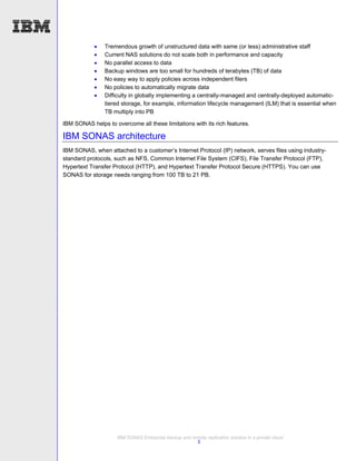    Tremendous growth of unstructured data with same (or less) administrative staff
               Current NAS solutions do not scale both in performance and capacity
               No parallel access to data
               Backup windows are too small for hundreds of terabytes (TB) of data
               No easy way to apply policies across independent filers
               No policies to automatically migrate data
               Difficulty in globally implementing a centrally-managed and centrally-deployed automatic-
                tiered storage, for example, information lifecycle management (ILM) that is essential when
                TB multiply into PB

IBM SONAS helps to overcome all these limitations with its rich features.

IBM SONAS architecture
IBM SONAS, when attached to a customer’s Internet Protocol (IP) network, serves files using industry-
standard protocols, such as NFS, Common Internet File System (CIFS), File Transfer Protocol (FTP),
Hypertext Transfer Protocol (HTTP), and Hypertext Transfer Protocol Secure (HTTPS). You can use
SONAS for storage needs ranging from 100 TB to 21 PB.




                     IBM SONAS Enterprise backup and remote replication solution in a private cloud
                                                       3
 