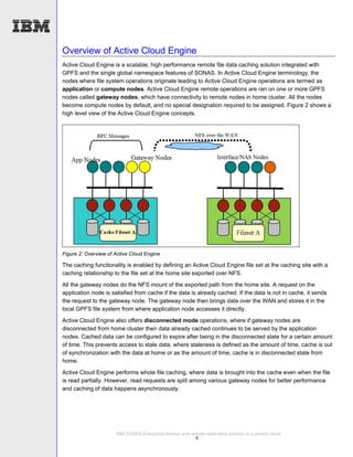 Overview of Active Cloud Engine
Active Cloud Engine is a scalable, high performance remote file data caching solution integrated with
GPFS and the single global namespace features of SONAS. In Active Cloud Engine terminology, the
nodes where file system operations originate leading to Active Cloud Engine operations are termed as
application or compute nodes. Active Cloud Engine remote operations are ran on one or more GPFS
nodes called gateway nodes, which have connectivity to remote nodes in home cluster. All the nodes
become compute nodes by default, and no special designation required to be assigned. Figure 2 shows a
high level view of the Active Cloud Engine concepts.




Figure 2: Overview of Active Cloud Engine

The caching functionality is enabled by defining an Active Cloud Engine file set at the caching site with a
caching relationship to the file set at the home site exported over NFS.
All the gateway nodes do the NFS mount of the exported path from the home site. A request on the
application node is satisfied from cache if the data is already cached. If the data is not in cache, it sends
the request to the gateway node. The gateway node then brings data over the WAN and stores it in the
local GPFS file system from where application node accesses it directly.
Active Cloud Engine also offers disconnected mode operations, where if gateway nodes are
disconnected from home cluster then data already cached continues to be served by the application
nodes. Cached data can be configured to expire after being in the disconnected state for a certain amount
of time. This prevents access to stale data, where staleness is defined as the amount of time, cache is out
of synchronization with the data at home or as the amount of time, cache is in disconnected state from
home.
Active Cloud Engine performs whole file caching, where data is brought into the cache even when the file
is read partially. However, read requests are split among various gateway nodes for better performance
and caching of data happens asynchronously.




                      IBM SONAS Enterprise backup and remote replication solution in a private cloud
                                                        6
 