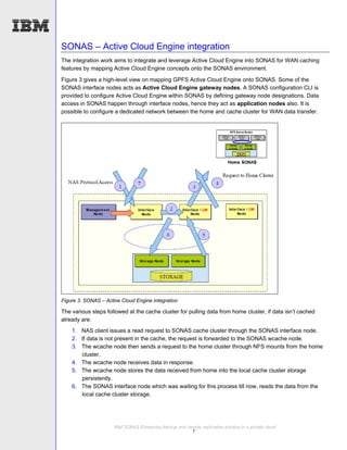 SONAS – Active Cloud Engine integration
The integration work aims to integrate and leverage Active Cloud Engine into SONAS for WAN caching
features by mapping Active Cloud Engine concepts onto the SONAS environment.
Figure 3 gives a high-level view on mapping GPFS Active Cloud Engine onto SONAS. Some of the
SONAS interface nodes acts as Active Cloud Engine gateway nodes. A SONAS configuration CLI is
provided to configure Active Cloud Engine within SONAS by defining gateway node designations. Data
access in SONAS happen through interface nodes, hence they act as application nodes also. It is
possible to configure a dedicated network between the home and cache cluster for WAN data transfer.




Figure 3: SONAS – Active Cloud Engine integration

The various steps followed at the cache cluster for pulling data from home cluster, if data isn’t cached
already are:
    1. NAS client issues a read request to SONAS cache cluster through the SONAS interface node.
    2. If data is not present in the cache, the request is forwarded to the SONAS wcache node.
    3. The wcache node then sends a request to the home cluster through NFS mounts from the home
       cluster.
    4. The wcache node receives data in response.
    5. The wcache node stores the data received from home into the local cache cluster storage
       persistently.
    6. The SONAS interface node which was waiting for this process till now, reads the data from the
       local cache cluster storage.




                      IBM SONAS Enterprise backup and remote replication solution in a private cloud
                                                        7
 