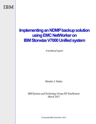 Implementing an NDMP backup solution
      using EMC NetWorker on
  IBM Storwize V7000 Unified system

                     A technical report




                    Mandar J. Vaidya



    IBM Systems and Technology Group ISV Enablement
                      March 2012




                © Copyright IBM Corporation, 2012
 