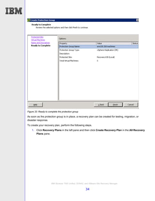 Figure 33: Ready to complete the protection group

As soon as the protection group is in place, a recovery plan can be created for testing, migration, or
disaster response.
To create your recovery plan, perform the following steps.
    1. Click Recovery Plans in the left pane and then click Create Recovery Plan in the All Recovery
       Plans pane.




                      IBM Storwize 7000 Unified, SONAS, and VMware Site Recovery Manager

                                                        34
 