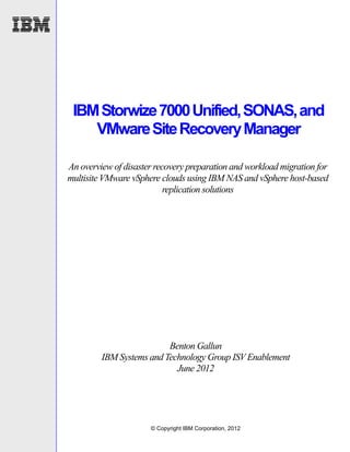 IBM Storwize 7000 Unified, SONAS, and
    VMware Site Recovery Manager

An overview of disaster recovery preparation and workload migration for
multisite VMware vSphere clouds using IBM NAS and vSphere host-based
                           replication solutions




                          Benton Gallun
         IBM Systems and Technology Group ISV Enablement
                            June 2012




                      © Copyright IBM Corporation, 2012
 