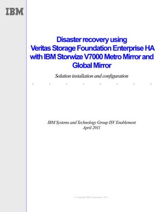 Disaster recovery using
Veritas Storage Foundation Enterprise HA
with IBM Storwize V7000 Metro Mirror and
              Global Mirror
         Solution installation and configuration
.    .        .           .                .            .   .   .



     IBM Systems and Technology Group ISV Enablement
                        April 2011




                   © Copyright IBM Corporation, 2011.
 