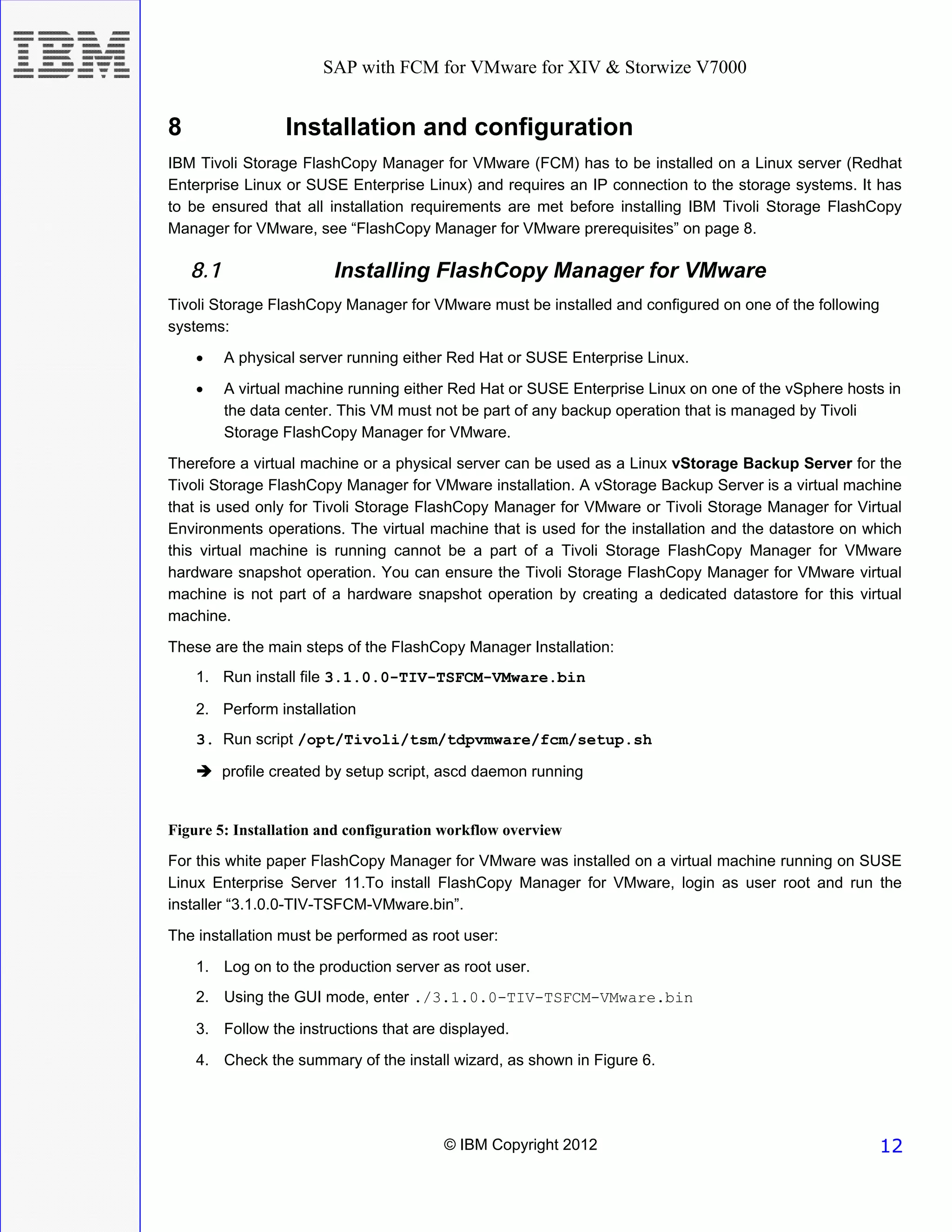 SAP with FCM for VMware for XIV & Storwize V7000


8                  Installation and configuration
IBM Tivoli Storage FlashCopy Manager for VMware (FCM) has to be installed on a Linux server (Redhat
Enterprise Linux or SUSE Enterprise Linux) and requires an IP connection to the storage systems. It has
to be ensured that all installation requirements are met before installing IBM Tivoli Storage FlashCopy
Manager for VMware, see “FlashCopy Manager for VMware prerequisites” on page 8.

    8.1                   Installing FlashCopy Manager for VMware
Tivoli Storage FlashCopy Manager for VMware must be installed and configured on one of the following
systems:
    •     A physical server running either Red Hat or SUSE Enterprise Linux.
    •     A virtual machine running either Red Hat or SUSE Enterprise Linux on one of the vSphere hosts in
          the data center. This VM must not be part of any backup operation that is managed by Tivoli
          Storage FlashCopy Manager for VMware.
Therefore a virtual machine or a physical server can be used as a Linux vStorage Backup Server for the
Tivoli Storage FlashCopy Manager for VMware installation. A vStorage Backup Server is a virtual machine
that is used only for Tivoli Storage FlashCopy Manager for VMware or Tivoli Storage Manager for Virtual
Environments operations. The virtual machine that is used for the installation and the datastore on which
this virtual machine is running cannot be a part of a Tivoli Storage FlashCopy Manager for VMware
hardware snapshot operation. You can ensure the Tivoli Storage FlashCopy Manager for VMware virtual
machine is not part of a hardware snapshot operation by creating a dedicated datastore for this virtual
machine.

These are the main steps of the FlashCopy Manager Installation:
    1. Run install file 3.1.0.0-TIV-TSFCM-VMware.bin

    2. Perform installation
    3. Run script /opt/Tivoli/tsm/tdpvmware/fcm/setup.sh

          profile created by setup script, ascd daemon running


Figure 5: Installation and configuration workflow overview
For this white paper FlashCopy Manager for VMware was installed on a virtual machine running on SUSE
Linux Enterprise Server 11.To install FlashCopy Manager for VMware, login as user root and run the
installer “3.1.0.0-TIV-TSFCM-VMware.bin”.
The installation must be performed as root user:
    1. Log on to the production server as root user.
    2. Using the GUI mode, enter ./3.1.0.0-TIV-TSFCM-VMware.bin

    3. Follow the instructions that are displayed.
    4. Check the summary of the install wizard, as shown in Figure 6.




                                         © IBM Copyright 2012                                          12
 