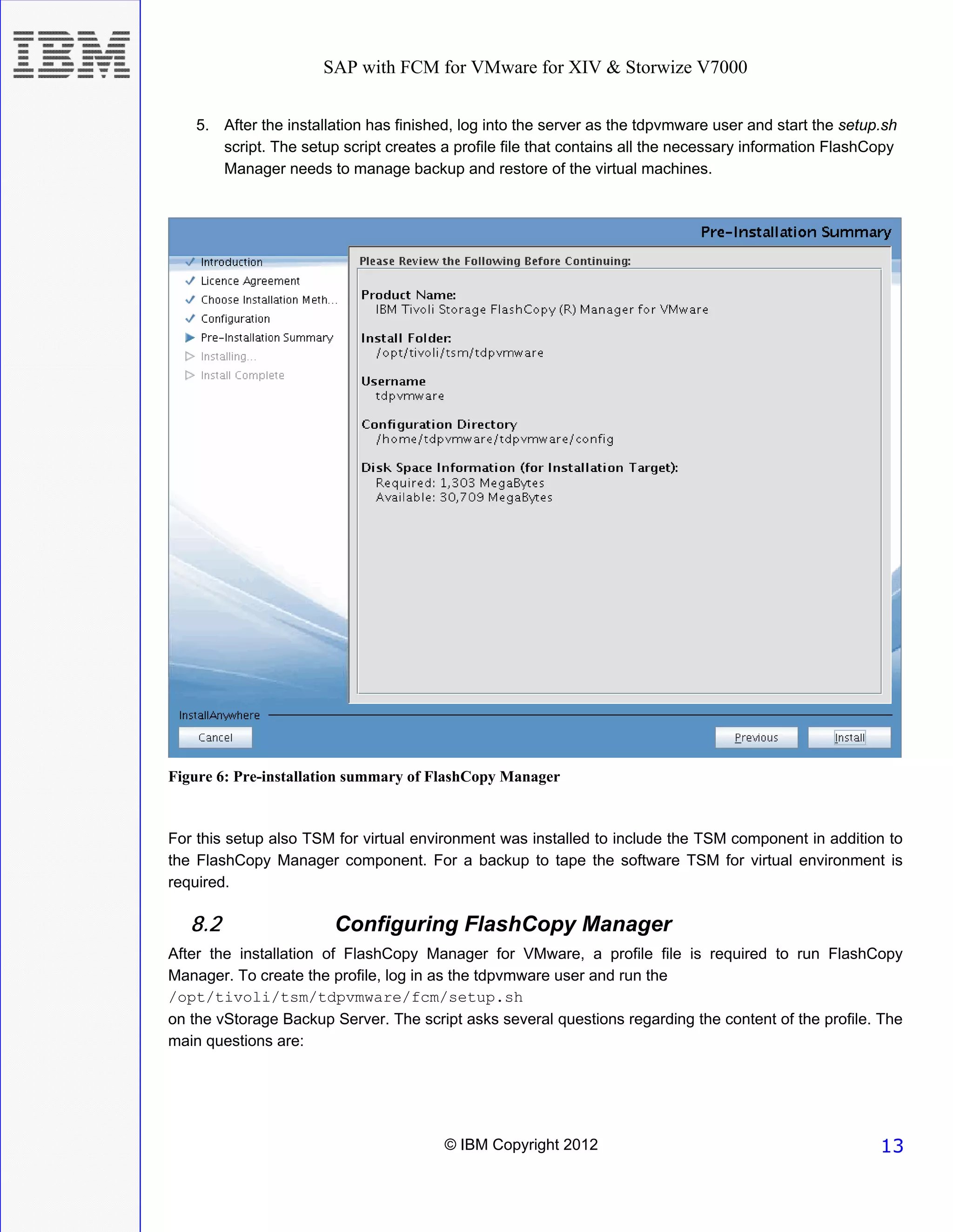 SAP with FCM for VMware for XIV & Storwize V7000


    5. After the installation has finished, log into the server as the tdpvmware user and start the setup.sh
       script. The setup script creates a profile file that contains all the necessary information FlashCopy
       Manager needs to manage backup and restore of the virtual machines.




Figure 6: Pre-installation summary of FlashCopy Manager


For this setup also TSM for virtual environment was installed to include the TSM component in addition to
the FlashCopy Manager component. For a backup to tape the software TSM for virtual environment is
required.

   8.2                  Configuring FlashCopy Manager
After the installation of FlashCopy Manager for VMware, a profile file is required to run FlashCopy
Manager. To create the profile, log in as the tdpvmware user and run the
/opt/tivoli/tsm/tdpvmware/fcm/setup.sh
on the vStorage Backup Server. The script asks several questions regarding the content of the profile. The
main questions are:




                                        © IBM Copyright 2012                                             13
 