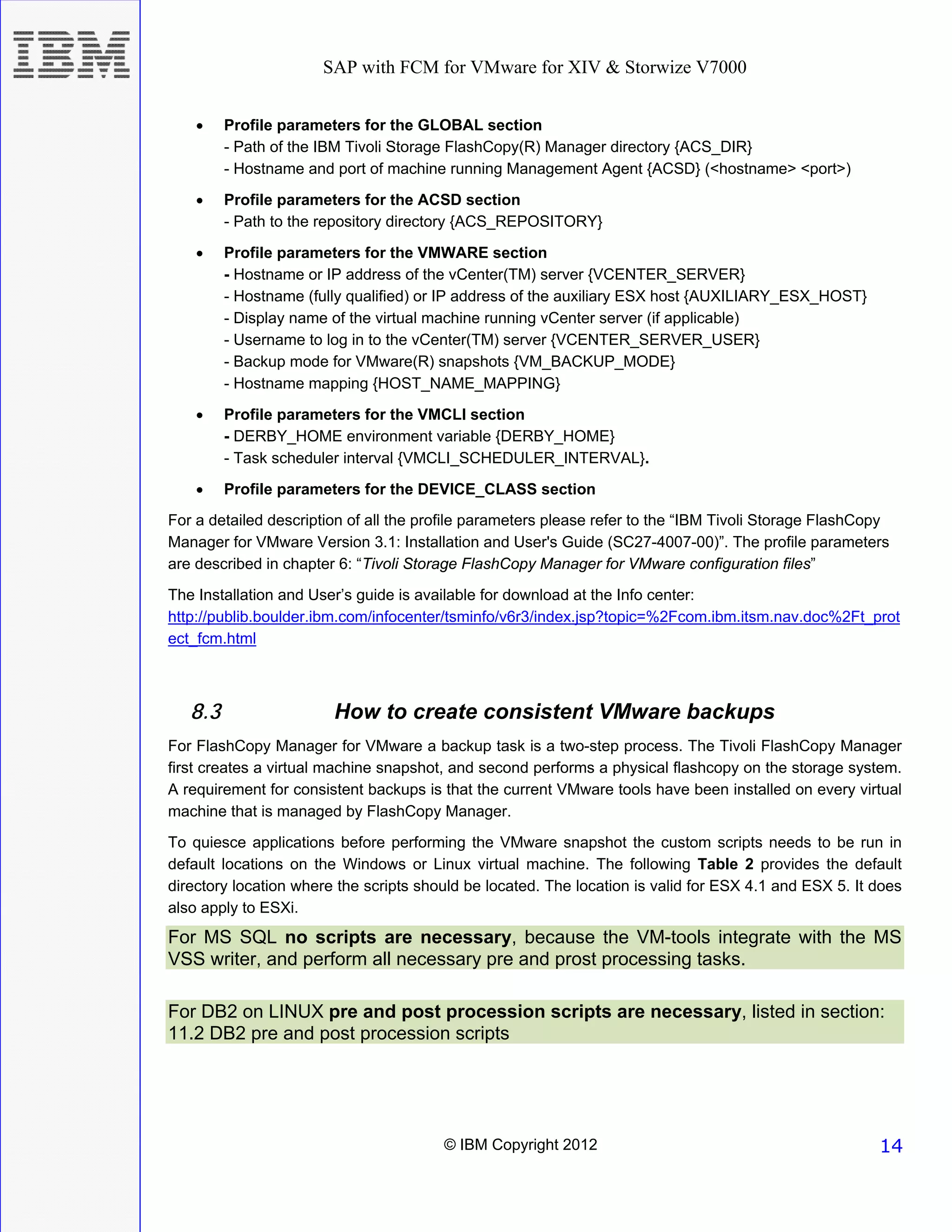 SAP with FCM for VMware for XIV & Storwize V7000


    •    Profile parameters for the GLOBAL section
         - Path of the IBM Tivoli Storage FlashCopy(R) Manager directory {ACS_DIR}
         - Hostname and port of machine running Management Agent {ACSD} (<hostname> <port>)

    •    Profile parameters for the ACSD section
         - Path to the repository directory {ACS_REPOSITORY}

    •    Profile parameters for the VMWARE section
         - Hostname or IP address of the vCenter(TM) server {VCENTER_SERVER}
         - Hostname (fully qualified) or IP address of the auxiliary ESX host {AUXILIARY_ESX_HOST}
         - Display name of the virtual machine running vCenter server (if applicable)
         - Username to log in to the vCenter(TM) server {VCENTER_SERVER_USER}
         - Backup mode for VMware(R) snapshots {VM_BACKUP_MODE}
         - Hostname mapping {HOST_NAME_MAPPING}
    •    Profile parameters for the VMCLI section
         - DERBY_HOME environment variable {DERBY_HOME}
         - Task scheduler interval {VMCLI_SCHEDULER_INTERVAL}.
    •    Profile parameters for the DEVICE_CLASS section
For a detailed description of all the profile parameters please refer to the “IBM Tivoli Storage FlashCopy
Manager for VMware Version 3.1: Installation and User's Guide (SC27-4007-00)”. The profile parameters
are described in chapter 6: “Tivoli Storage FlashCopy Manager for VMware configuration files”
The Installation and User’s guide is available for download at the Info center:
http://publib.boulder.ibm.com/infocenter/tsminfo/v6r3/index.jsp?topic=%2Fcom.ibm.itsm.nav.doc%2Ft_prot
ect_fcm.html



   8.3                  How to create consistent VMware backups
For FlashCopy Manager for VMware a backup task is a two-step process. The Tivoli FlashCopy Manager
first creates a virtual machine snapshot, and second performs a physical flashcopy on the storage system.
A requirement for consistent backups is that the current VMware tools have been installed on every virtual
machine that is managed by FlashCopy Manager.
To quiesce applications before performing the VMware snapshot the custom scripts needs to be run in
default locations on the Windows or Linux virtual machine. The following Table 2 provides the default
directory location where the scripts should be located. The location is valid for ESX 4.1 and ESX 5. It does
also apply to ESXi.
For MS SQL no scripts are necessary, because the VM-tools integrate with the MS
VSS writer, and perform all necessary pre and prost processing tasks.

For DB2 on LINUX pre and post procession scripts are necessary, listed in section:
11.2 DB2 pre and post procession scripts




                                        © IBM Copyright 2012                                            14
 